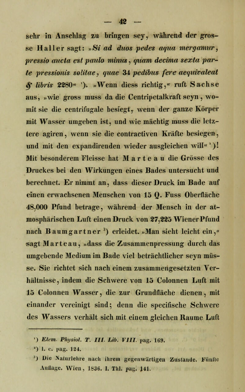 sehr in Anschlag zu bringen sey, während der gros- se Hailer sagt: »5fe ad duos pedes aqua mergamur, pressio aitcta est paulo mimt», quam decima sexta par- te pressionis solitae, quae 34 pedibus fere aequivaleat $ libris 2280« '). »Wenn diess richtig,«• ruft Sachse aus, »wie gross inuss da die Centripetalkraft seyn , wo- mit sie die centrifugale besiegt'7 wenn der ganze Körper mit Wasser umgeben ist, und wie mächtig muss die letz- tere agiren, wenn sie die contractiven Kräfte besiegen, und mit den expandirenden wieder ausgleichen will')! Mit besonderem Fleisse hat Marteau die Grösse des Druckes bei den Wirkungen eines Bades untersucht und berechnet. Er nimmt an, dass dieser Druck im Bade auf einen erwachsenen Menschen von 15 0- Fuss Oberfläche 48,000 Pfund betrage, während der Mensch in der at- mosphärischen Luft einen Druck von 27,225 Wiener Pfund nach Baumgartner 3) erleidet. »Man sieht leicht ein,« sagt Marteau, »dass die Zusammenpressung durch das umgebende Medium im Bade viel beträchtlicher seyn müs- se. Sie richtet sich nach einem zusammengesetzten Ver- hältnisse, indem die Schwere von 15 Colonnen Luft mit 15 Colonnen Wasser, die zur Grundfläche dienen, mit einander vereinigt sind} denn die specifische Schwere des Wassers verhält sich mit einem gleichen Baume Luft ') Eiern. Physiol. T. III. Üb. VIII. pag. 169. ') 1. c. pag. 124. 0 Die Naliulelire nach ihrem gegenwärtigen ZuslauUe. Fünfte Auilage. Wien, 1836. I. TM. »ag. 141.