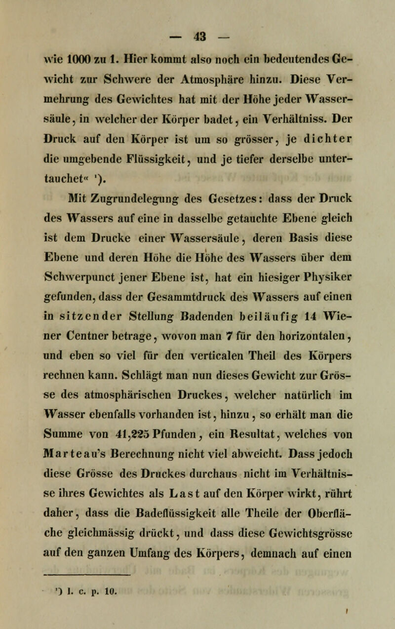 wie 1000 zu 1. Hier kommt also noch ein bedeutendes Ge- wicht zur Schwere der Atmosphäre hinzu. Diese Ver- mehrung des Gewichtes hat mit der Höhe jeder Wasser- säule, in welcher der Körper badet, ein Verhältniss. Der Druck, auf den Körper ist um so grösser, je dichter die umgebende Flüssigkeit, und je tiefer derselbe unter- tauchet« '). Mit Zugrundelegung des Gesetzes: dass der Druck des Wassers auf eine in dasselbe getauchte Ebene gleich ist dem Drucke einer Wassersäule, deren Basis diese Ebene und deren Höhe die Höhe des Wassers über dem Schwerpunct jener Ebene ist, hat ein hiesiger Physiker gefunden, dass der Gesammtdruck des Wassers auf einen in sitzender Stellung Badenden beiläufig 14 Wie- ner Centner betrage, wovon man 7 für den horizontalen, und eben so viel für den verticalen Theil des Körpers rechnen kann. Schlägt man nun dieses Gewicht zur Grös- se des atmosphärischen Druckes, welcher natürlich im Wasser ebenfalls vorhanden ist, hinzu, so erhält man die Summe von 41,225Pfunden, ein Resultat, welches von Marteau's Berechnung nicht viel abweicht. Dass jedoch diese Grösse des Druckes durchaus nicht im Verhältnis- se ihres Gewichtes als Last auf den Körper wirkt, rührt daher, dass die Badeflüssigkeit alle Theile der Oberflä- che gleichmässig drückt, und dass diese Gewichtsgrösse auf den ganzen Umfang des Körpers, demnach auf einen