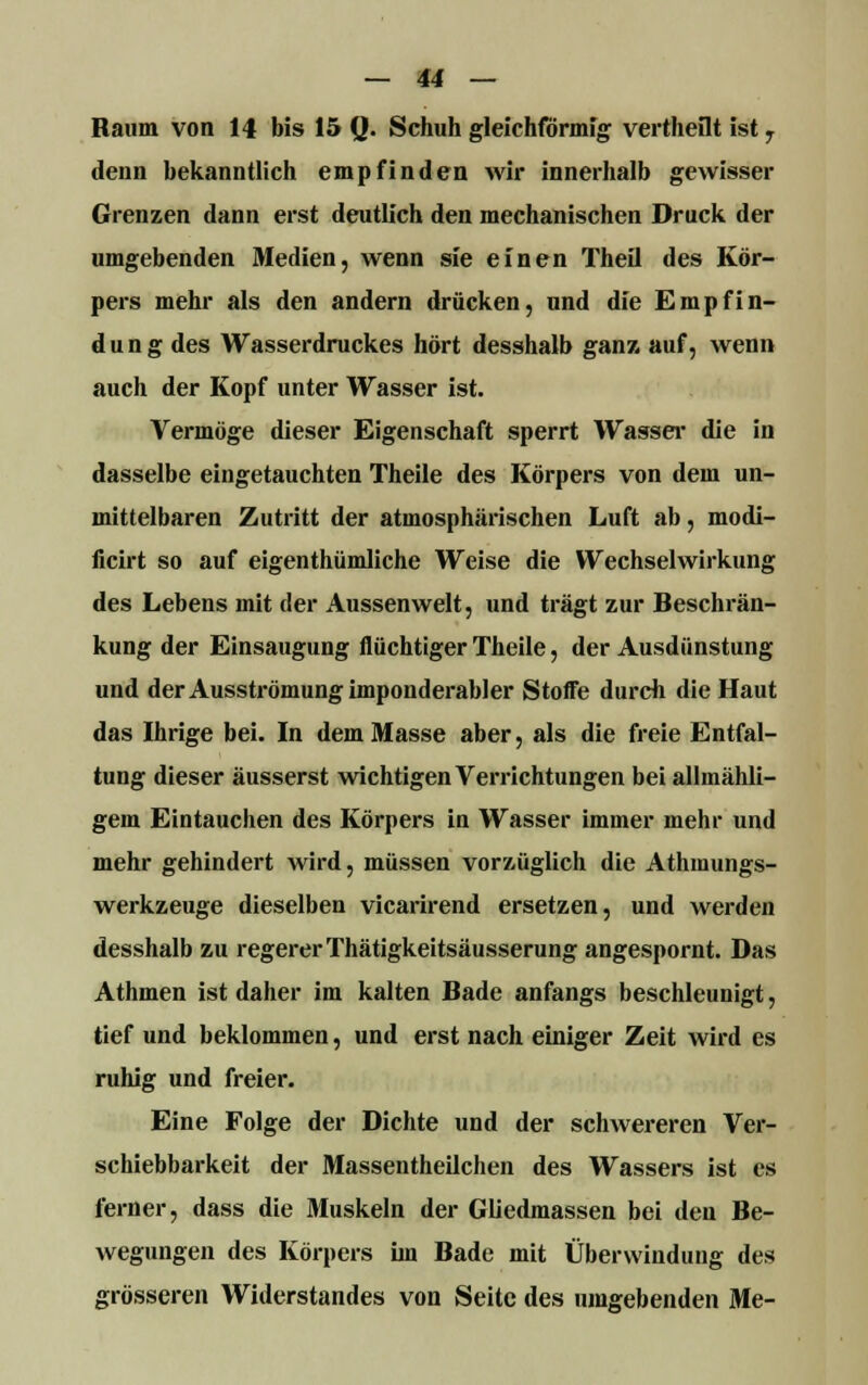 Raum von 14 bis 15 Q. Schuh gleichförmig vertheflt ist 7 denn bekanntlich empfinden wir innerhalb gewisser Grenzen dann erst deutlich den mechanischen Druck der umgebenden Medien, wenn sie einen Theil des Kör- pers mehr als den andern drücken, und die Empfin- dung des Wasserdruckes hört desshalb ganz auf, wenn auch der Kopf unter Wasser ist. Vermöge dieser Eigenschaft sperrt Wasser die in dasselbe eingetauchten Theile des Körpers von dem un- mittelbaren Zutritt der atmosphärischen Luft ab, modi- ficirt so auf eigentümliche Weise die Wechselwirkung des Lebens mit der Aussenwelt, und trägt zur Beschrän- kung der Einsaugung flüchtiger Theile, der Ausdünstung und der Ausströmung imponderabler Stoffe durch die Haut das Ihrige bei. In dem Masse aber, als die freie Entfal- tung dieser äusserst wichtigen Verrichtungen bei allmähli- gem Eintauchen des Körpers in Wasser immer mehr und mehr gehindert wird, müssen vorzüglich die Athmungs- werkzeuge dieselben vicarirend ersetzen, und werden desshalb zu regerer Thätigkeitsäusserung angespornt. Das Athmen ist daher im kalten Bade anfangs beschleunigt, tief und beklommen, und erst nach einiger Zeit wird es ruhig und freier. Eine Folge der Dichte und der schwereren Ver- schiebbarkeit der Massentheilchen des Wassers ist es ferner, dass die Muskeln der Gliedmassen bei den Be- wegungen des Körpers im Bade mit Überwindung des grösseren Widerstandes von Seite des umgebenden Me-