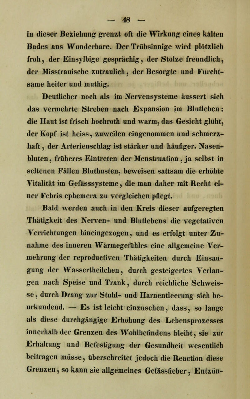 in dieser Beziehung grenzt oft die Wirkung eines kalten Bades ans Wunderbare. Der Trübsinnige wird plötzlich froh, der Einsylbige gesprächig, der Stolze freundlich, der Misstrauische zutraulich, der Besorgte und Furcht- same heiter und muthig. Deutlicher noch als im Nervensysteme äussert sich das vermehrte Streben nach Expansion im Blutleben: die Haut ist frisch hochroth und warm, das Gesicht glüht, der Kopf ist heiss, zuweilen eingenommen und schmerz- haft , der Arterienschlag ist stärker und häufiger. Nasen- bluten, früheres Eintreten der Menstruation, ja selbst in seltenen Fällen Bluthusten, beweisen sattsam die erhöhte Vitalität im Gefässsysteme, die man daher mit Hecht ei- ner Febris ephemera zu vergleichen pflegt. Bald werden auch in den Kreis dieser aufgeregten Thätigkeit des Nerven- und Blutlebens die vegetativen Verrichtungen hineingezogen, und es erfolgt unter Zu- nahme des inneren Wärmegefühles eine allgemeine Ver- mehrung der reproductiven Thätigkeiten durch Einsau- gung der Wassertheilchen, durch gesteigertes Verlan- gen nach Speise und Trank, durch reichliche Schweis- se, durch Drang zur Stuhl- und Harnentleerung sich be- urkundend. — Es ist leicht einzusehen, dass, so lange als diese durchgängige Erhöhung des Lebensprozesses innerhalb der Grenzen des Wohlbefindens bleibt, sie zur Erhaltung und Befestigung der Gesundheit wesentlich beitragen müsse, überschreitet jedoch dieBeaction diese Grenzen, so kann sie allgemeines Gefässfieber, Entzün-