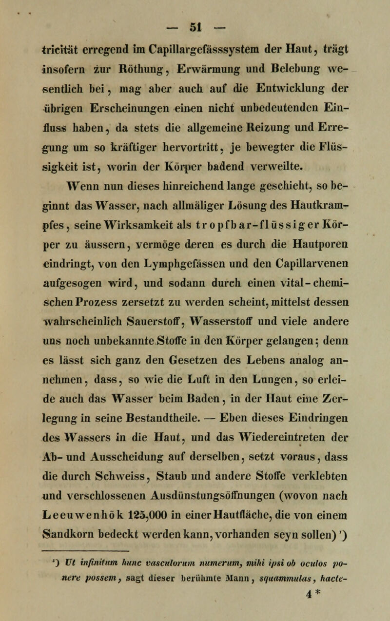tricität erregend im Capillargefässsystem der Haut, trägt insofern zur Röthung, Erwärmung und Belebung we- sentlich bei, mag aber auch auf die Entwicklung der übrigen Erscheinungen einen nicht unbedeutenden Ein- fluss haben, da stets die allgemeine Reizung und Erre- gung um so kräftiger hervortritt, je bewegter die Flüs- sigkeit ist, worin der Körper badend verweilte. Wenn nun dieses hinreichend lange geschieht, so be- ginnt das Wasser, nach allmäliger Lösung des Hautkram- pfes , seine Wirksamkeit als t r o p f b ar-f 1 ü s s i g er Kör- per zu äussern, vermöge deren es durch die Hautporen eindringt, von den Lymphgefässen und den Capillarvenen aufgesogen wird, und sodann durch einen vital-chemi- schen Prozess zersetzt zu werden scheint, mittelst dessen wahrscheinlich Sauerstoff, Wasserstoff und viele andere uns noch unbekannte Stoffe in den Körper gelangen; denn es lässt sich ganz den Gesetzen des Lebens analog an- nehmen , dass, so wie die Luft in den Lungen, so erlei- de auch das Wasser beim Baden, in der Haut eine Zer- legung in seine Bestandtheile. — Eben dieses Eindringen des Wassers in die Haut, und das Wiedereintreten der Ab- und Ausscheidung auf derselben, setzt voraus, dass die durch Schweiss, Staub und andere Stoffe verklebten und verschlossenen Ausdünstungsöffnungen (wovon nach Leeuwenhök 125,000 in einer Hautfläche, die von einem Sandkorn bedeckt werden kann, vorhanden seyn sollen)') J) VI infinit um hunc vasculorum numerum, mihi ipsi üb uculos po- nere possem, sagt dieser berühmte Mann, squammulas, hacte- 4*
