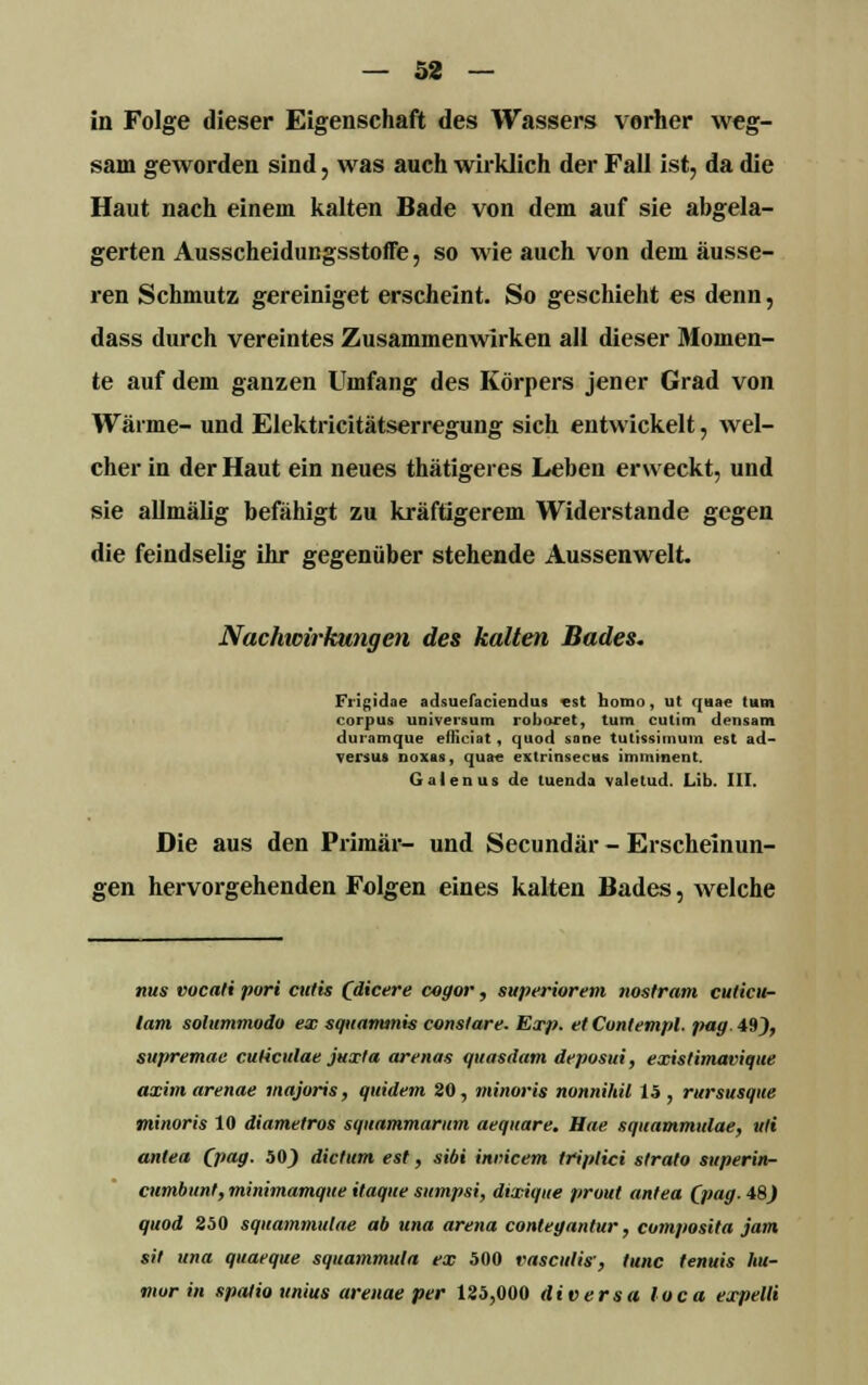 — 32 — in Folge dieser Eigenschaft des Wassers vorher weg- sam geworden sind, was auch wirklich der Fall ist, da die Haut nach einem kalten Bade von dem auf sie abgela- gerten AusscheidungsstofFe, so wie auch von dem äusse- ren Schmutz gereiniget erscheint. So geschieht es denn, dass durch vereintes Zusammenwirken all dieser Momen- te auf dem ganzen Umfang des Körpers jener Grad von Wärme- und Elektricitätserregung sich entwickelt, wel- cher in der Haut ein neues thätigeres Leben erweckt, und sie allmälig befähigt zu kräftigerem Widerstände gegen die feindselig ihr gegenüber stehende Aussenwelt. Nachwirkungen des kalten Bades. Frigidae adsuefaciendus est nomo, ut quae tum corpus Universum roboret, tum culim densam duramque efliciat, quod sane tutissimum est ad- versus noxas, quae extrtnsecus imminent. Galen us de tuenda valetud. Lib. III. Die aus den Primär- und Secundär - Erscheinun- gen hervorgehenden Folgen eines kalten Bades, welche nus vocati pari cutis (dicere cagor, superiorem nostram cuticu- lam solummodo ex squammis constare. Exp. etCun/empl. pag. 49), suf>remae culiculae juxla arenas quasdam depusui, existimavique axim arenae majoris, quidem 20, miliaris nonnihü 15 , rursusque minoris 10 diamelros squammarmn aequare. Hae squammiilae, tili antea (pag. 50) dictum est, sibi inmeem triplici strato superin- cnmbunt, minimamque itaque sumpsi, dixique prout antea (pag. 48J quod 250 squammiilae ab una arena contegantur, cumposita jam sil una quaeque squammula ex 500 vasculis', tunc fenuis lut- mur in spatio unius arenae per 125,000 diversa loca expelli