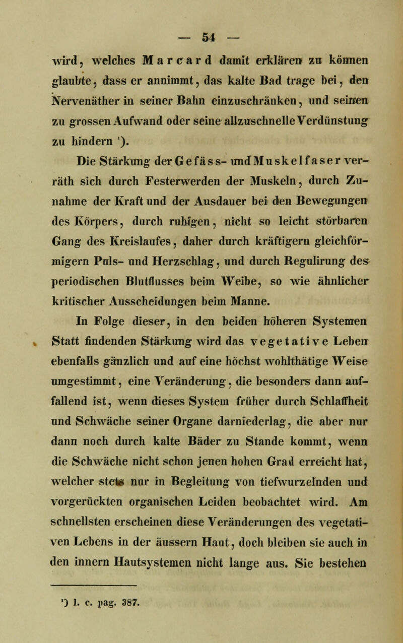 wird, welches Marcard damit erklären zu können glaubte, dass er annimmt, das kalte Bad trage bei, den Nervenäther in seiner Bahn einzuschränken, und seinen zu grossen Aufwand oder seine allzuschnelle Verdunstung zu hindern '). Die Stärkung derGefäss- undMuskelfaser ver- räth sich durch Festerwerden der Muskeln, durch Zu- nahme der Kraft und der Ausdauer bei den Bewegungen des Körpers, durch ruhigen, nicht so leicht störbaren Gang des Kreislaufes, daher durch kräftigern gleichför- migem Puls- und Herzschlag, und durch Regulirung des periodischen Blutflusses beim Weibe, so wie ähnlicher kritischer Ausscheidungen beim Manne. In Folge dieser, in den beiden höheren Systemen Statt findenden Stärkung wird das vegetative Leben ebenfalls gänzlich und auf eine höchst wohlthätige Weise umgestimmt, eine Veränderung, die besonders dann auf- fallend ist, wenn dieses System früher durch Schlaffheit und Schwäche seiner Organe darniederlag, die aber nur dann noch durch kalte Bäder zu Stande kommt, wenn die Schwäche nicht schon jenen hohen Grad erreicht hat, welcher stete nur in Begleitung von tiefwurzelnden und vorgerückten organischen Leiden beobachtet wird. Am schnellsten erscheinen diese Veränderungen des vegetati- ven Lebens in der äussern Haut, doch bleiben sie auch in den innern Hautsystemen nicht lange aus. Sie bestehen ■) I. c. i>ag. 387.