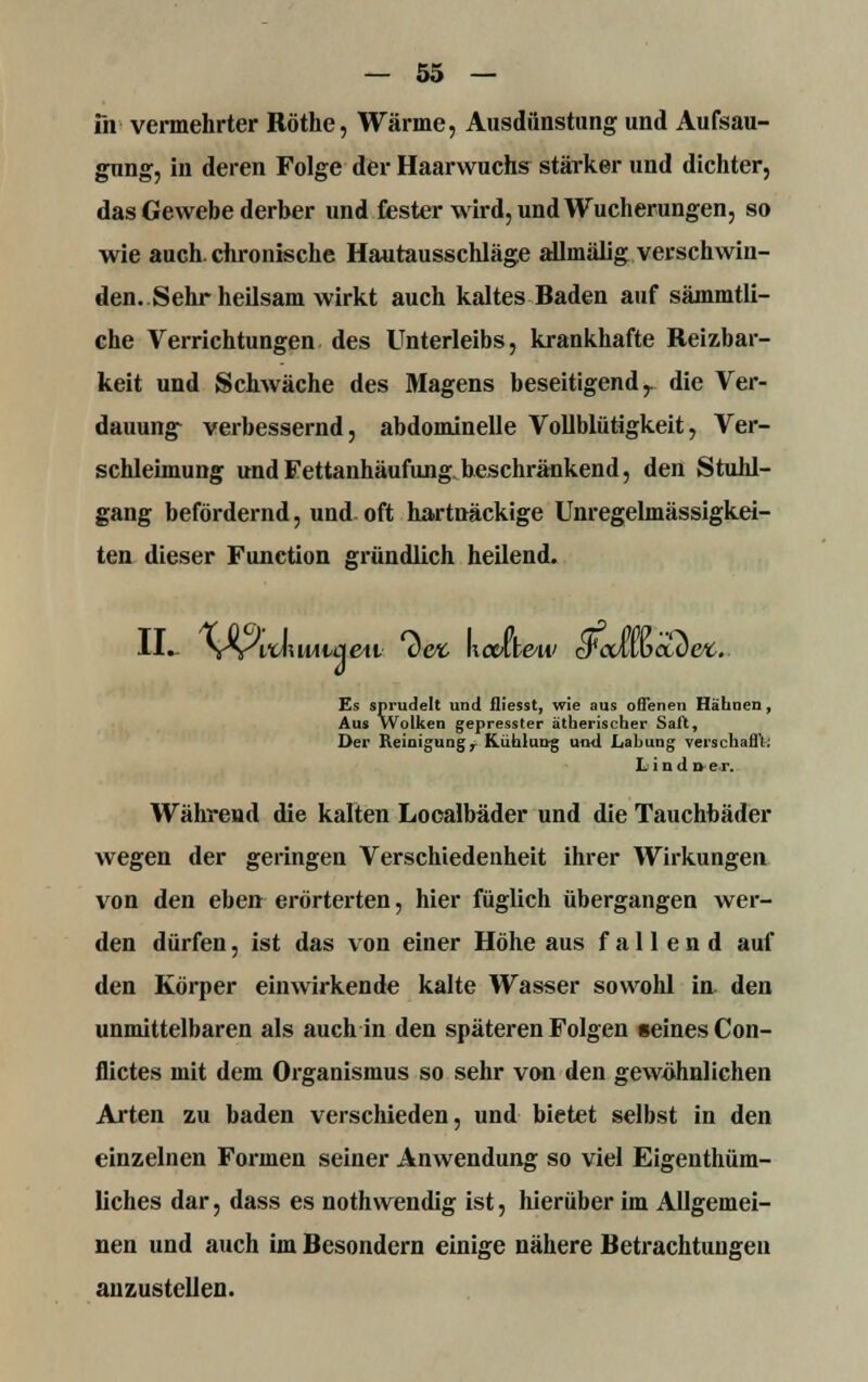 fn vermehrter Röthe, Wärme, Ausdunstung und Aufsau- gung, in deren Folge der Haarwuchs stärker und dichter, das Gewebe derber und fester wird, und Wucherungen, so wie auch, chronische Hautausschläge allmälig verschwin- den. Sehr heilsam wirkt auch kaltes Baden auf sämmtli- che Verrichtungen des Unterleibs, krankhafte Reizbar- keit und Schwäche des Magens beseitigend r die Ver- dauung verbessernd, abdominelle Vollblütigkeit, Ver- schleimung und Fettanhäufung.beschränkend, den Stuhl- gang befördernd, und oft hartnäckige Unregelmässigkei- ten dieser Function gründlich heilend. II. YVWluwuieii *<W hcake'ti/ cFcdwccbci. Es sprudelt und fliesst, wie aus offenen Hähnen, Aus Wolken gepresster ätherischer Saft, Der Reinigungr Kühlung und Lahung verschafft: Lind d er. Während die kalten Looalbäder und die Tauchbäder wegen der geringen Verschiedenheit ihrer Wirkungen von den eben erörterten, hier füglich übergangen wer- den dürfen, ist das von einer Höhe aus fallend auf den Körper einwirkende kalte Wasser sowohl in den unmittelbaren als auch in den späteren Folgen »eines Con- flictes mit dem Organismus so sehr von den gewöhnlichen Arten zu baden verschieden, und bietet selbst in den einzelnen Formen seiner Anwendung so viel Eigenthüm- liches dar, dass es noth wendig ist, hierüber im Allgemei- nen und auch im Besondern einige nähere Betrachtungen anzustellen.