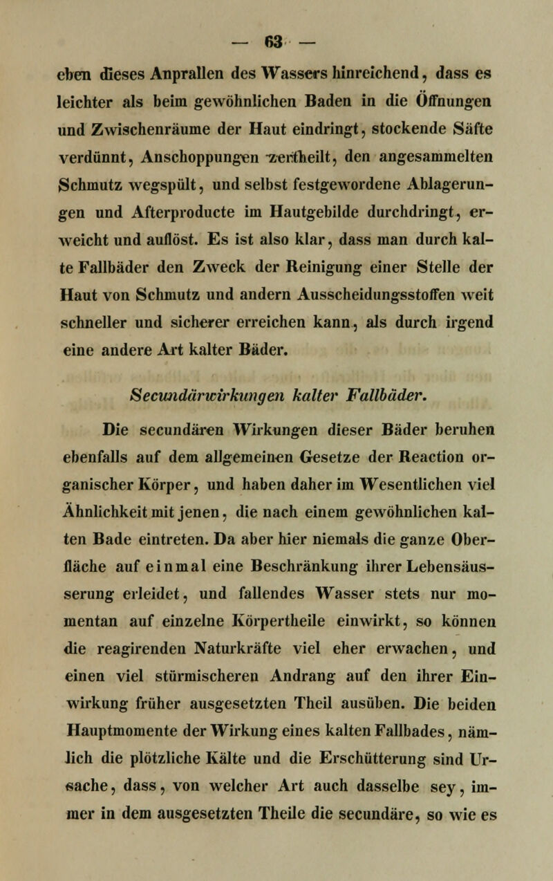 eben dieses Anprallen des Wassers hinreichend, dass es leichter als beim gewöhnlichen Baden in die Offnungen und Zwischenräume der Haut eindringt, stockende Säfte verdünnt, Anschoppungen -z-eritheilt, den angesammelten Schmutz wegspült, und selbst festgewordene Ablagerun- gen und Afterproducte im Hautgebilde durchdringt, er- weicht und auflöst. Es ist also klar, dass man durch kal- te Fallbäder den Zweck der Reinigung einer Stelle der Haut von Schmutz, und andern Ausscheidungsstoffen weit schneller und sicherer erreichen kann, als durch irgend eine andere Art kalter Bäder. Secundärwirkungen kalter Fallbäder. Die secundären Wirkungen dieser Bäder beruhen ebenfalls auf dem allgemeinen Gesetze der Reaction or- ganischer Körper, und haben daher im Wesentlichen viel Ähnlichkeit mit jenen, die nach einem gewöhnlichen kal- ten Bade eintreten. Da aber hier niemals die ganze Ober- fläche auf einmal eine Beschränkung ihrer Lebensäus- serung erleidet, und fallendes Wasser stets nur mo- mentan auf einzelne Körpertheile einwirkt, so können die reagirenden Naturkräfte viel eher erwachen, und einen viel stürmischeren Andrang auf den ihrer Ein- wirkung früher ausgesetzten Theil ausüben. Die beiden Hauptmomente der Wirkung eines kalten Fallbades, näm- Jich die plötzliche Kälte und die Erschütterung sind Ur- sache, dass, von welcher Art auch dasselbe sey, im- mer in dem ausgesetzten Theile die secundäre, so wie es