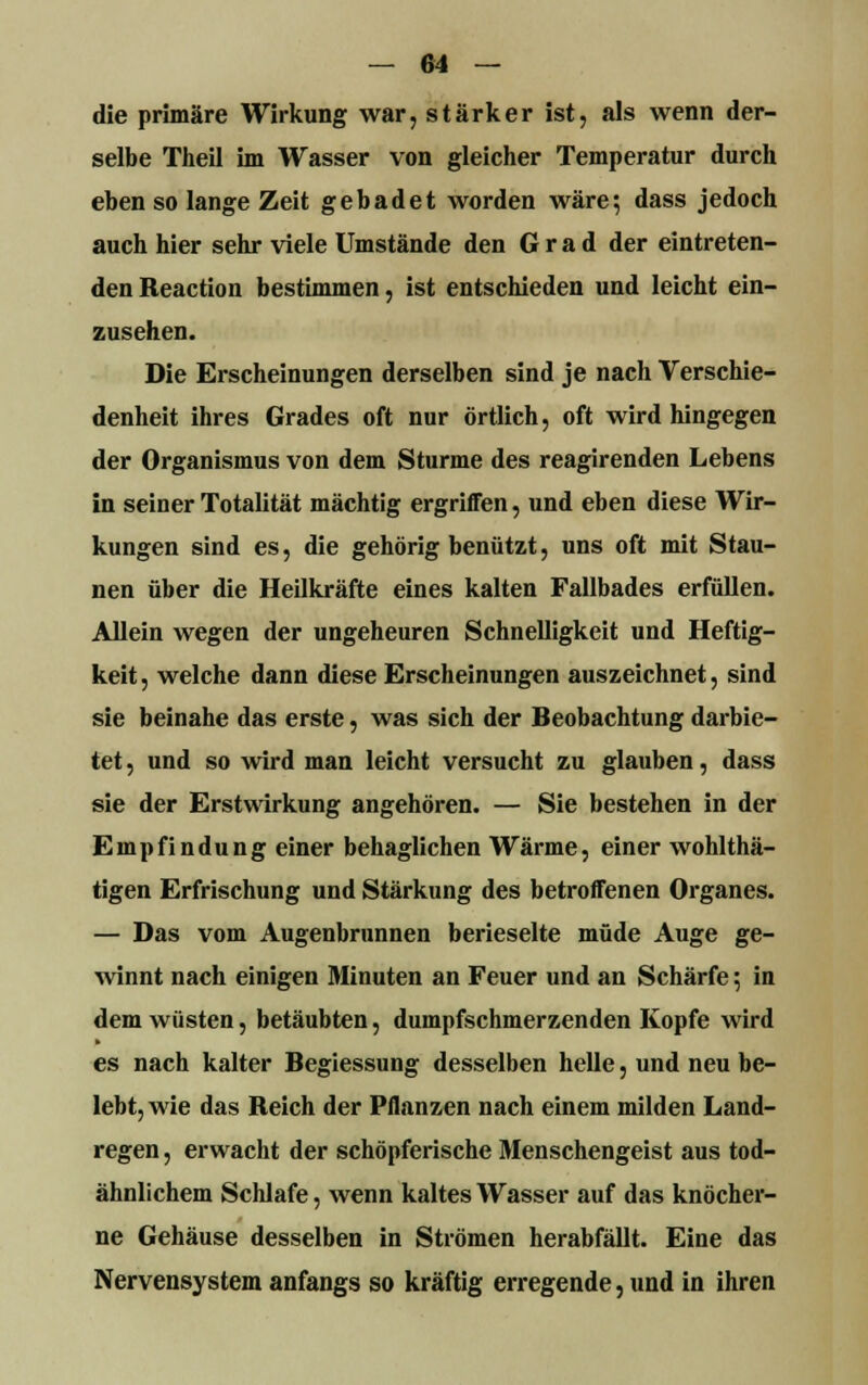 die primäre Wirkung war, stärker ist, als wenn der- selbe Theil im Wasser von gleicher Temperatur durch eben so lange Zeit gebadet worden wäre} dass jedoch auch hier sehr viele Umstände den Grad der eintreten- den Reaction bestimmen, ist entschieden und leicht ein- zusehen. Die Erscheinungen derselben sind je nach Verschie- denheit ihres Grades oft nur örtlich, oft wird hingegen der Organismus von dem Sturme des reagirenden Lebens in seiner Totalität mächtig ergriffen, und eben diese Wir- kungen sind es, die gehörig benützt, uns oft mit Stau- nen über die Heilkräfte eines kalten Fallbades erfüllen. Allein wegen der ungeheuren Schnelligkeit und Heftig- keit , welche dann diese Erscheinungen auszeichnet, sind sie beinahe das erste, was sich der Beobachtung darbie- tet , und so wird man leicht versucht zu glauben, dass sie der Erstwirkung angehören. — Sie bestehen in der Empfindung einer behaglichen Wärme, einer wohlthä- tigen Erfrischung und Stärkung des betroffenen Organes. — Das vom Augenbrunnen berieselte müde Auge ge- winnt nach einigen Minuten an Feuer und an Schärfe 5 in dem wüsten, betäubten, dumpfschmerzenden Kopfe wird es nach kalter Begiessung desselben helle, und neu be- lebt, wie das Reich der Pflanzen nach einem milden Land- regen , erwacht der schöpferische Menschengeist aus tod- ähnlichem Schlafe, wenn kaltes Wasser auf das knöcher- ne Gehäuse desselben in Strömen herabfällt. Eine das Nervensystem anfangs so kräftig erregende, und in ihren