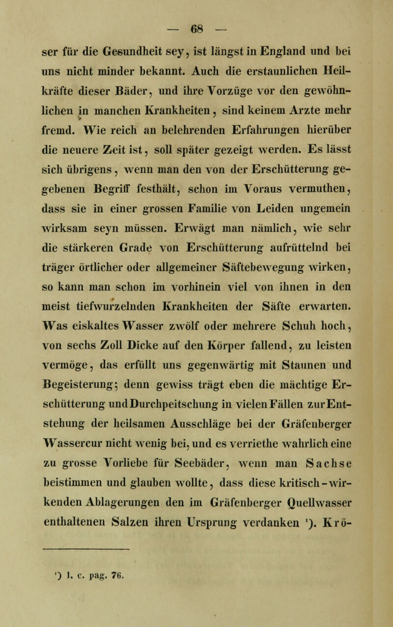 ser für die Gesundheit sey, ist längst in England und bei uns nicht minder bekannt. Auch die erstaunlichen Heil- kräfte dieser Bäder, und ihre Vorzüge vor den gewöhn- lichen in manchen Krankheiten, sind keinem Arzte mehr fremd. Wie reich an belehrenden Erfahrungen hierüber die neuere Zeit ist, soll später gezeigt Averden. Es lässt sich übrigens, wenn man den von der Erschütterung ge- gebenen Begriff festhält, schon im Voraus vermuthen, dass sie in einer grossen Familie von Leiden ungemein wirksam seyn müssen. Erwägt man nämlich, wie sehr die stärkeren Grade von Erschütterung aufrüttelnd bei träger örtlicher oder allgemeiner Säftebewegung wirken, so kann man schon im vorhinein viel von ihnen in den meist tiefwurzelnden Krankheiten der Säfte erwarten. Was eiskaltes Wasser zwölf oder mehrere Schuh hoch, von sechs Zoll Dicke auf den Körper fallend, zu leisten vermöge, das erfüllt uns gegenwärtig mit Staunen und Begeisterung; denn gewiss trägt eben die mächtige Er- schütterung und Durchpeitschung in vielen Fällen zur Ent- stehung der heilsamen Ausschläge bei der Gräfeuberger Wassercur nicht wenig bei, und es verriethe wahrlich eine zu grosse Vorliebe für Seebäder, wenn man Sachse beistimmen und glauben wollte, dass diese kritisch-wir- kenden Ablagerungen den im Gräfenberger Quellwasser enthaltenen Salzen ihren Ursprung verdanken '). Krö- ') 1. t. pag. 76.