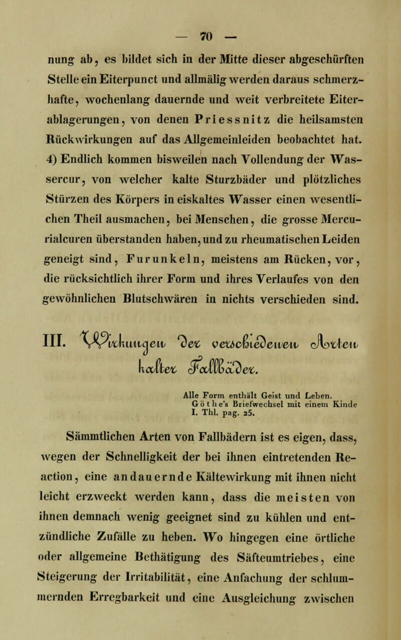 nung ab, es bildet sich in der Mitte dieser abgeschürften Stelle ein Eiterpunct und allmälig werden daraus schmerz- hafte, wochenlang dauernde und weit verbreitete Eiter- ablagerungen, von denen Priessnitz die heilsamsten Rückwirkungen auf das Allgemeinleiden beobachtet hat. 4) Endlich kommen bisweilen nach Vollendung der Was- sercur, von welcher kalte Sturzbäder und plötzliches Stürzen des Körpers in eiskaltes Wasser einen wesentli- chen Theil ausmachen, bei Menschen, die grosse Mercu- rialcuren überstanden haben, und zu rheumatischen Leiden geneigt sind, Furunkeln, meistens am Rücken, vor, die rücksichtlich ihrer Form und ihres Verlaufes von den gewöhnlichen Hlutschwären in nichts verschieden sind. III. VvVtJuiiuieii' *cW veucmedeiveiv c/Wteii/ halten cFctlwcuW. Alle Form enthält Geist und Leben. G ö t h e's Briefwechsel mit einem Kinde I. Thl. pag. 25. Sämmtlichen Arten von Fallbädern ist es eigen, dass, wegen der Schnelligkeit der bei ihnen eintretenden Re- action, eine andauernde Kältewirkung mit ihnen nicht leicht erzweckt werden kann, dass die meisten von ihnen demnach wenig geeignet sind zu kühlen und ent- zündliche Zufälle zu heben. Wo hingegen eine örtliche oder allgemeine Hethätigung des Säfteumtriebes, eine Steigerung der Irritabilität, eine Anfachung der schlum- mernden Erregbarkeit und eine Ausgleichung zwischen