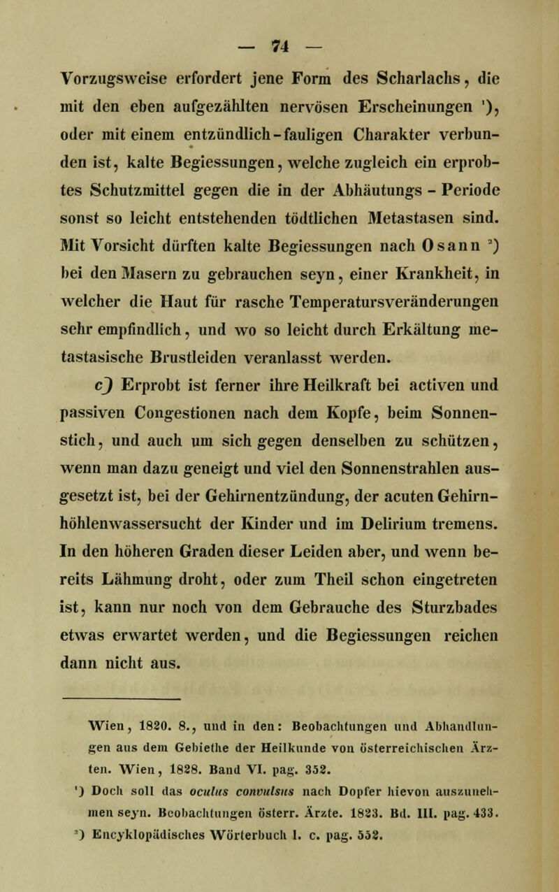 Vorzugsweise erfordert jene Form des Scharlachs, die mit den eben aufgezählten nervösen Erscheinungen '), oder mit einem entzündlich-fauligen Charakter verbun- den ist, kalte Begiessungen, welche zugleich ein erprob- tes Schutzmittel gegen die in der Abhäutungs - Periode sonst so leicht entstehenden tödtlichen Metastasen sind. Mit Vorsicht dürften kalte Begiessungen nach Osann 2) bei den Masern zu gebrauchen seyn, einer Krankheit, in welcher die Haut für rasche TemperatursVeränderungen sehr empfindlich, und wo so leicht durch Erkältung me- tastasische Brustleiden veranlasst werden. cj Erprobt ist ferner ihre Heilkraft bei activen und passiven Congestionen nach dem Kopfe, beim Sonnen- stich, und auch um sich gegen denselben zu schützen, wenn man dazu geneigt und viel den Sonnenstrahlen aus- gesetzt ist, bei der Gehirnentzündung, der acuten Gehirn- höhlenwassersucht der Kinder und im Delirium tremens. In den höheren Graden dieser Leiden aber, und wenn be- reits Lähmung droht, oder zum Theil schon eingetreten ist, kann nur noch von dem Gebrauche des Sturzbades etwas erwartet werden, und die Begiessungen reichen dann nicht aus. Wien, 1820. 8., und in den: Beobachtungen und Abhandlun- gen aus dem Gebietlie der Heilkunde von österreichischen Ärz- ten. Wien, 1838. Band VI. pag. 352. ') Doch soll das ocultts convulsus nach Dopfer hievon auszuneh- men seyn. Beobachtungen österr. Ärzte. 1823. Bd. III. pag. 433. a) Encyklopädisches Wörterbuch 1. c. pag. 558.