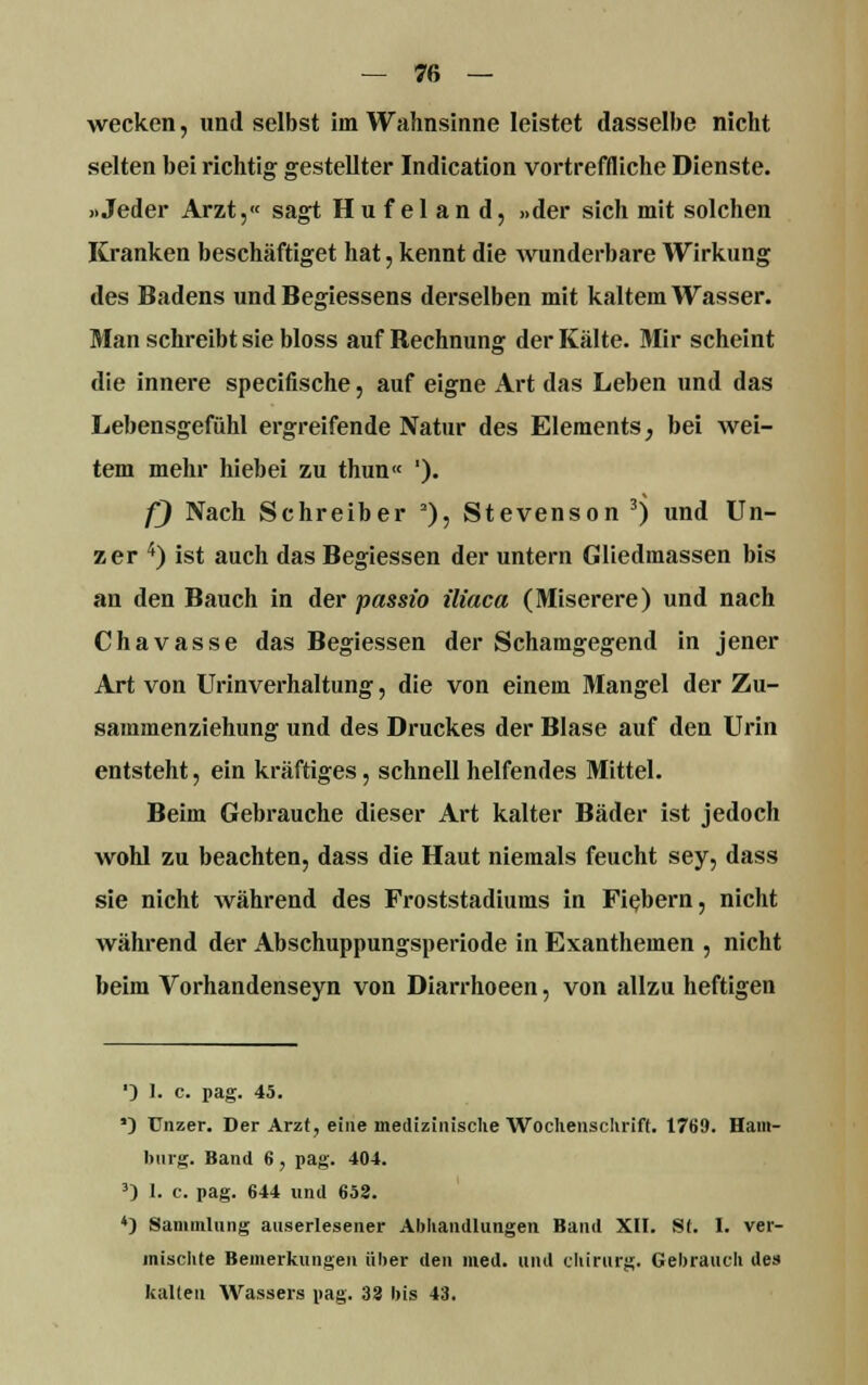 wecken, und selbst im Wahnsinne leistet dasselbe nicht selten bei richtig gestellter Indication vortreffliche Dienste. »Jeder Arzt,« sagt Hufeland, »der sich mit solchen Kranken beschäftiget hat, kennt die wunderbare Wirkung des Badens und Begiessens derselben mit kaltem Wasser. Man schreibt sie bloss auf Rechnung der Kälte. Mir scheint die innere specifische, auf eigne Art das Leben und das Lebensgefühl ergreifende Natur des Elements, bei wei- tem mehr hiebei zu thun« '). f) Nach Schreiber 2), Stevenson 3) und Un- zer 4) ist auch dasBegiessen der untern Gliedmassen bis an den Bauch in der passio iliaca (Miserere) und nach Chavasse das Begiessen der Schamgegend in jener Art von Urinverhaltung, die von einem Mangel der Zu- sammenziehung und des Druckes der Blase auf den Urin entsteht, ein kräftiges, schnell helfendes Mittel. Beim Gebrauche dieser Art kalter Bäder ist jedoch wohl zu beachten, dass die Haut niemals feucht sey, dass sie nicht während des Froststadiums in Fiebern, nicht während der Abschuppungsperiode in Exanthemen , nicht beim Vorhandenseyn von Diarrhoeen, von allzu heftigen ') 1. c. pag. 45. ') TJnzer. Der Arzt, eine medizinische Wochenschrift. 1769. Ham- burg. Band 6, pag. 404. 3) I. c. pag. 644 und 652. *) Sammlung auserlesener Abhandlungen Band XII. St. I. ver- mischte Bemerkungen über den med. und Chirurg. Gebrauch des kalten Wassers pag. 33 bis 43.