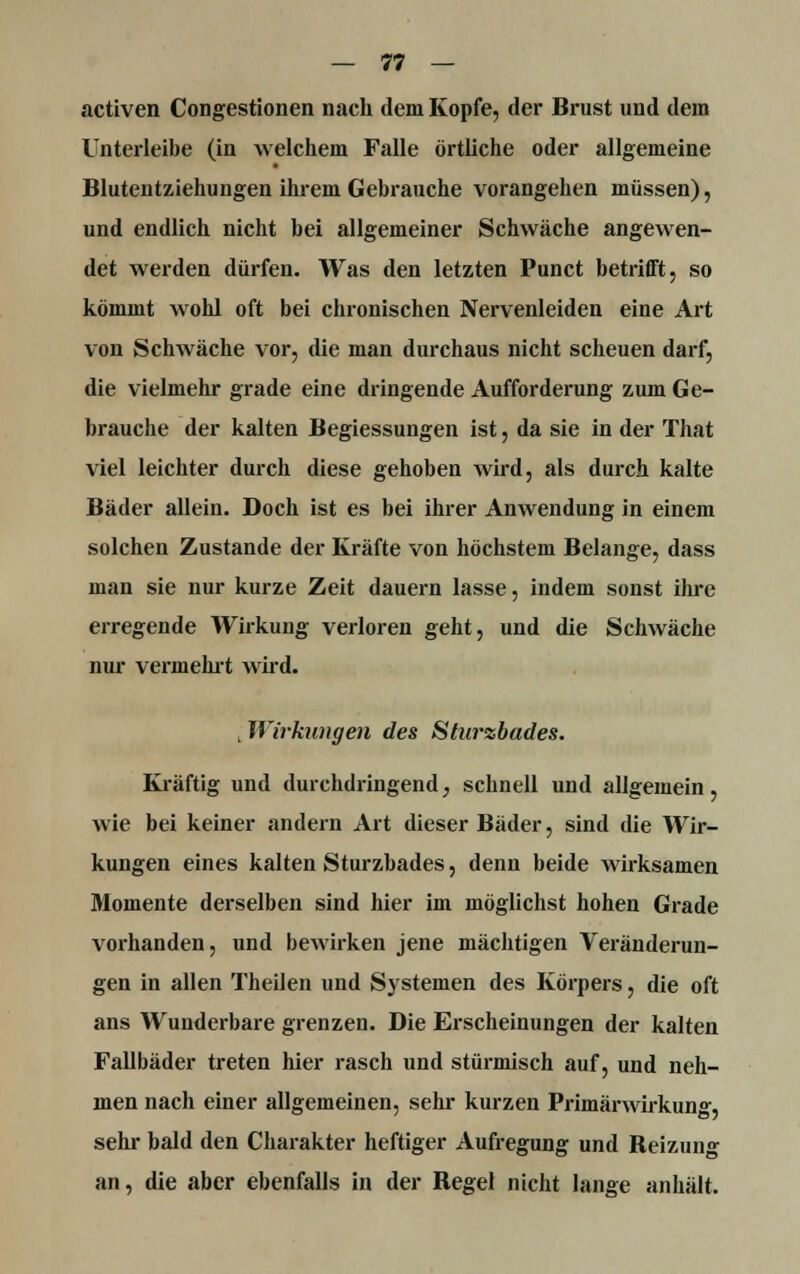 activen Congestionen nach dem Kopfe, der Brust und dem Unterleibe (in welchem Falle örtliche oder allgemeine Blutentziehungen ihrem Gebrauche vorangehen müssen), und endlich nicht bei allgemeiner Schwäche angewen- det werden dürfen. Was den letzten Punct betrifft, so kömmt wohl oft bei chronischen Nervenleiden eine Art von Schwäche vor, die man durchaus nicht scheuen darf, die vielmehr grade eine dringende Aufforderung zum Ge- hrauche der kalten Begiessungen ist, da sie in der That viel leichter durch diese gehoben wird, als durch kalte Bäder allein. Doch ist es bei ihrer Anwendung in einem solchen Zustande der Kräfte von höchstem Belange, dass man sie nur kurze Zeit dauern lasse, indem sonst ihre erregende Wirkung verloren geht, und die Schwäche nur vermehrt wird. ; Wirhingen des Sturzbades. Kräftig und durchdringend, schnell und allgemein, wie bei keiner andern Art dieser Bäder, sind die Wir- kungen eines kalten Sturzbades, denn beide wirksamen Momente derselben sind hier im möglichst hohen Grade vorhanden, und bewirken jene mächtigen Veränderun- gen in allen Theilen und Systemen des Körpers, die oft ans Wunderbare grenzen. Die Erscheinungen der kalten Fallbäder treten hier rasch und stürmisch auf, und neh- men nach einer allgemeinen, sehr kurzen Primärwirkunff. sehr bald den Charakter heftiger Aufregung und Beizung an, die aber ebenfalls in der Begel nicht lange anhält.