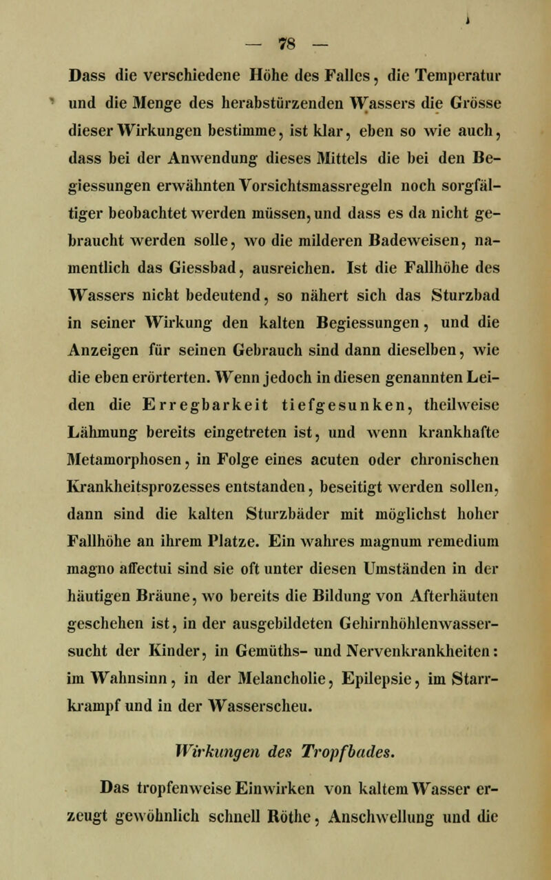 Dass die verschiedene Höhe des Falles, die Temperatur und die Menge des herabstürzenden Wassers die Grösse dieser Wirkungen bestimme, ist klar, eben so wie auch, dass bei der Anwendung dieses Mittels die bei den Be- giessungen erwähnten Vorsichtsmassregeln noch sorgfäl- tiger beobachtet werden müssen, und dass es da nicht ge- braucht werden solle, wo die milderen Badeweisen, na- mentlich das Giessbad, ausreichen. Ist die Fallhöhe des Wassers nicht bedeutend, so nähert sich das Sturzbad in seiner Wirkung den kalten Begiessungen, und die Anzeigen für seinen Gebrauch sind dann dieselben, wie die eben erörterten. Wenn jedoch in diesen genannten Lei- den die Erregbarkeit tiefgesunken, theilweise Lähmung bereits eingetreten ist, und wenn krankhafte Metamorphosen, in Folge eines acuten oder chronischen Krankheitsprozesses entstanden, beseitigt werden sollen, dann sind die kalten Sturzbäder mit möglichst hoher Fallhöhe an ihrem Platze. Ein wahres magnum remedium magno affectui sind sie oft unter diesen Umständen in der häutigen Bräune, wo bereits die Bildung von Afterhäuten geschehen ist, in der ausgebildeten Gehirnhöhlenwasser- sucht der Kinder, in Gemüths- und Nervenkrankheiten: im Wahnsinn, in der Melancholie, Epilepsie, im Starr- krampf und in der Wasserscheu. Wirkungen des Tropfbades. Das tropfenweise Einwirken von kaltem Wasser er- zeugt gewöhnlich schnell Röthe, Anschwellung und die