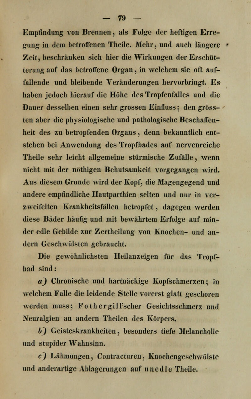 Empfindung von Brennen, als Folge der heftigen Erre- gung in dem betroffenen Theile. Mehr, und auch längere ' Zeit, beschränken sich hier die Wirkungen der Erschüt- terung auf das betroffene Organ, in welchem sie oft auf- fallende und bleibende Veränderungen hervorbringt. Es haben jedoch hierauf die Höhe des Tropfenfalles und die Dauer desselben einen sehr grossen Einfluss; den gröss- ten aber die physiologische und pathologische Beschaffen- heit des zu betropfenden Organs, denn bekanntlich ent- stehen bei Anwendung des Tropfbades auf nervenreiche Theile sehr leicht allgemeine stürmische Zufälle, wenn nicht mit der nöthigen Behutsamkeit vorgegangen wird. Aus diesem Grunde wird der Kopf, die Magengegend und andere empfindliche Hautparthien selten und nur in ver- zweifelten Krankheitsfällen betropfet, dagegen werden diese Bäder häufig und mit bewährtein Erfolge auf min- der edle Gebilde zur Zertheilung von Knochen- und an- dern Geschwülsten gebraucht. Die gewöhnlichsten Heilanzeigen für das Tropf- bad sind: a) Chronische und hartnäckige Kopfschmerzen; in welchem Falle die leidende Stelle vorerst glatt geschoren werden muss; Fothergill'scher Gesichtsschmerz und Neuralgien an andern Theilen des Körpers. 6_) Geisteskrankheiten, besonders tiefe Melancholie und stupider Wahnsinn. cj Lähmungen, Contracturen, Knochengeschwülste und anderartige Ablagerungen auf unedle Theile.