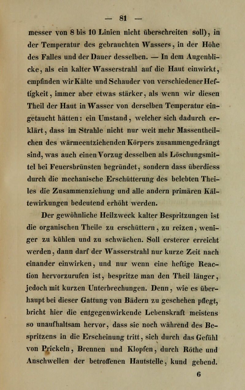 messer von 8 bis 10 Linien nicht überschreiten soll), in der Temperatur des gebrauchten Wassers, in der Höhe des Falles und der Dauer desselben. — In dem Augenbli- cke , als ein kalter Wasserstrahl auf die Haut einwirkt, empfinden wir Kälte und Schauder von verschiedener Hef- tigkeit , immer aber etwas stärker, als wenn wir diesen Theil der Haut in Wasser von derselben Temperatur ein- getaucht hätten: ein Umstand, welcher sich dadurch er- klärt , dass im Strahle nicht nur weit mehr Massentheil- chen des wärmeentziehenden Körpers zusammengedrängt sind, was auch einen Vorzug desselben als Löschungsmit- tel bei Feuersbrünsten begründet, sondern dass überdiess durch die mechanische Erschütterung des belebten Thei- les die Zusammenziehung und alle andern primären Käl- tewirkungen bedeutend erhöht werden. Der gewöhnliche Heilzweck kalter Bespritzungen ist die organischen Theile zu erschüttern, zu reizen, weni- ger zu kühlen und zu schwächen. Soll ersterer erreicht werden, dann darf der Wasserstrahl nur kurze Zeit nach einander einwirken, und nur wenn eine heftige Reac- tion hervorzurufen ist, bespritze man den Theil länger, jedoch mit kurzen Unterbrechungen. Denn, wie es über- haupt bei dieser Gattung von Bädern zu geschehen pflegt, bricht hier die entgegenwirkende Lebenskraft meistens so unaufhaltsam hervor, dass sie noch während des Be- spritzens in die Erscheinung tritt, sich durch das Gefühl von Prickeln, Brennen und Klopfen, durch Röthe und Anschwellen der betroffenen Hautstelle, kund gebend. 6