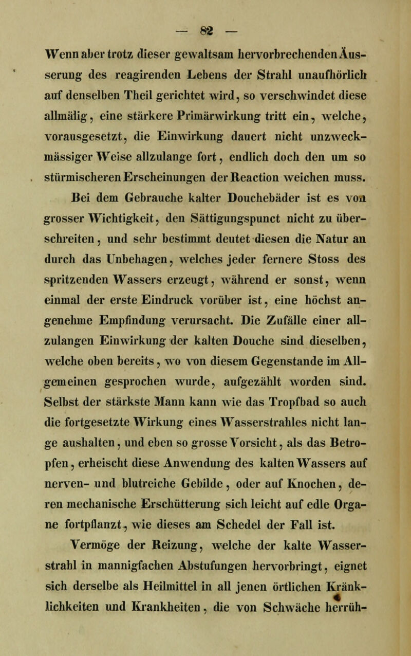 Wenn aber trotz (lieser gewaltsam hervorbrechenden Äus- serung des reagirenden Lebens der Strahl unaufhörlich auf denselben Theil gerichtet wird, so verschwindet diese allmälig, eine stärkere Primärwirkung tritt ein, welche, vorausgesetzt, die Einwirkung dauert nicht unzweck- mässiger Weise allzulange fort, endlich doch den um so stürmischeren Erscheinungen der Reaction weichen muss. Bei dem Gebrauche kalter Douchebäder ist es voa grosser Wichtigkeit, den Sättigungspunct nicht zu über- schreiten , und sehr bestimmt deutet diesen die Natur an durch das Unbehagen, welches jeder fernere Stoss des spritzenden Wassers erzeugt, während er sonst, wenn einmal der erste Eindruck vorüber ist, eine höchst an- genehme Empfindung verursacht. Die Zufälle einer all- zulangen Einwirkung der kalten Douche sind dieselben, wrelche oben bereits, wo von diesem Gegenstande im All- gemeinen gesprochen wurde, aufgezählt worden sind. Selbst der stärkste Mann kann wie das Tropfbad so auch die fortgesetzte Wirkung eines Wasserstrahles nicht lan- ge aushalten, und eben so grosse Vorsicht, als das Betro- pfen, erheischt diese Anwendung des kalten Wassers auf nerven- und blutreiche Gebilde, oder auf Knochen, de- ren mechanische Erschütterung sich leicht auf edle Orga- ne fortpflanzt, wie dieses am Schedel der Fall ist. Vermöge der Reizung, welche der kalte Wasser- strahl in mannigfachen Abstufungen hervorbringt, eignet sich derselbe als Heilmittel in all jenen örtlichen Kränk- lichkeiten und Krankheiten, die von Schwäche herrufe-