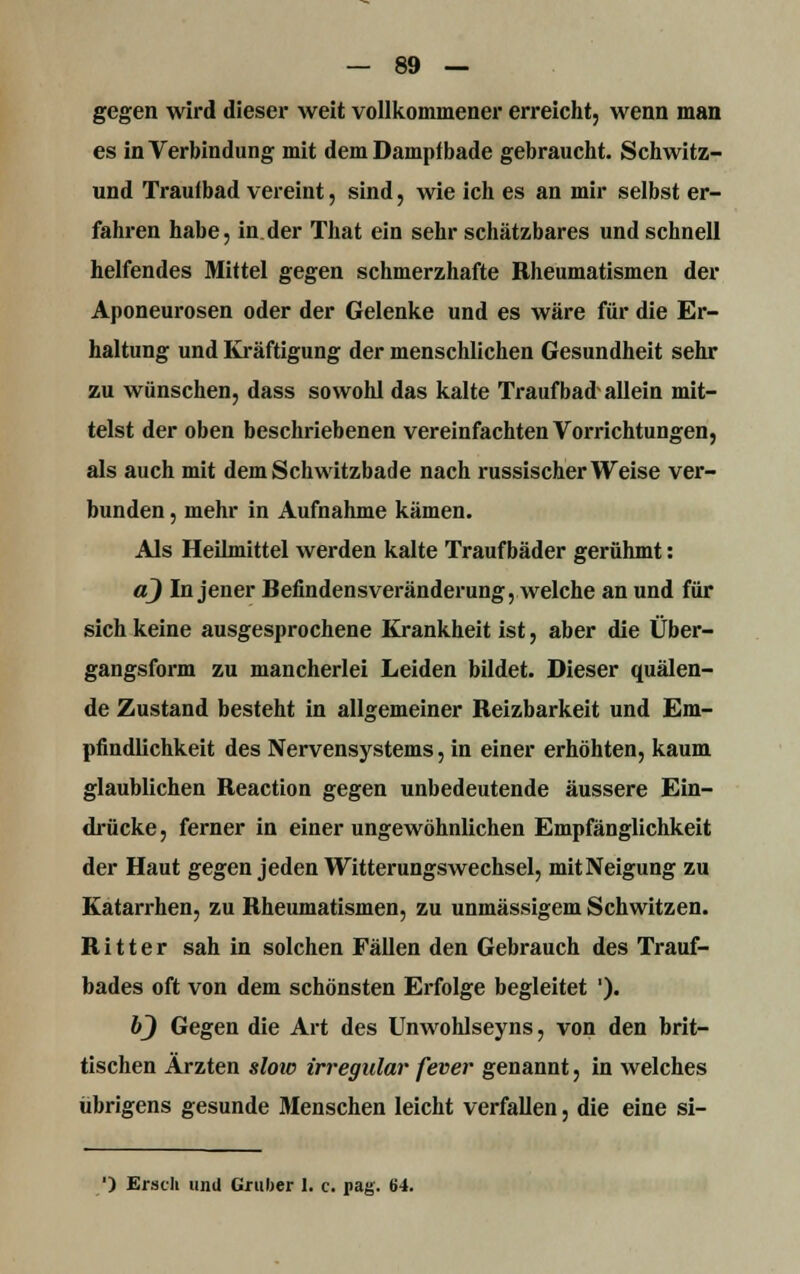 gegen wird dieser weit vollkommener erreicht, wenn man es in Verbindung mit dem Dampibade gebraucht. Schwitz- und Trautbad vereint, sind, wie ich es an mir selbst er- fahren habe, in der That ein sehr schätzbares und schnell helfendes Mittel gegen schmerzhafte Rheumatismen der Aponeurosen oder der Gelenke und es wäre für die Er- haltung und Kräftigung der menschlichen Gesundheit sehr zu wünschen, dass sowohl das kalte Traufbad'allein mit- telst der oben beschriebenen vereinfachten Vorrichtungen, als auch mit dem Schwitzbade nach russischer Weise ver- bunden , mehr in Aufnahme kämen. Als Heilmittel werden kalte Traufbäder gerühmt: a) In jener Befindensveränderung, welche an und für sich keine ausgesprochene Krankheit ist, aber die Über- gangsform zu mancherlei Leiden bildet. Dieser quälen- de Zustand besteht in allgemeiner Reizbarkeit und Em- pfindlichkeit des Nervensystems, in einer erhöhten, kaum glaublichen Reaction gegen unbedeutende äussere Ein- drücke , ferner in einer ungewöhnlichen Empfänglichkeit der Haut gegen jeden Witterungswechsel, mit Neigung zu Katarrhen, zu Rheumatismen, zu unmässigem Schwitzen. Ritter sah in solchen Fällen den Gebrauch des Trauf- bades oft von dem schönsten Erfolge begleitet '). 6} Gegen die Art des Unwohlseyns, von den brit- ischen Ärzten slow irregulär fever genannt, in welches übrigens gesunde Menschen leicht verfallen, die eine si- ') Ersch und Gmber 1. c. pag. 64.