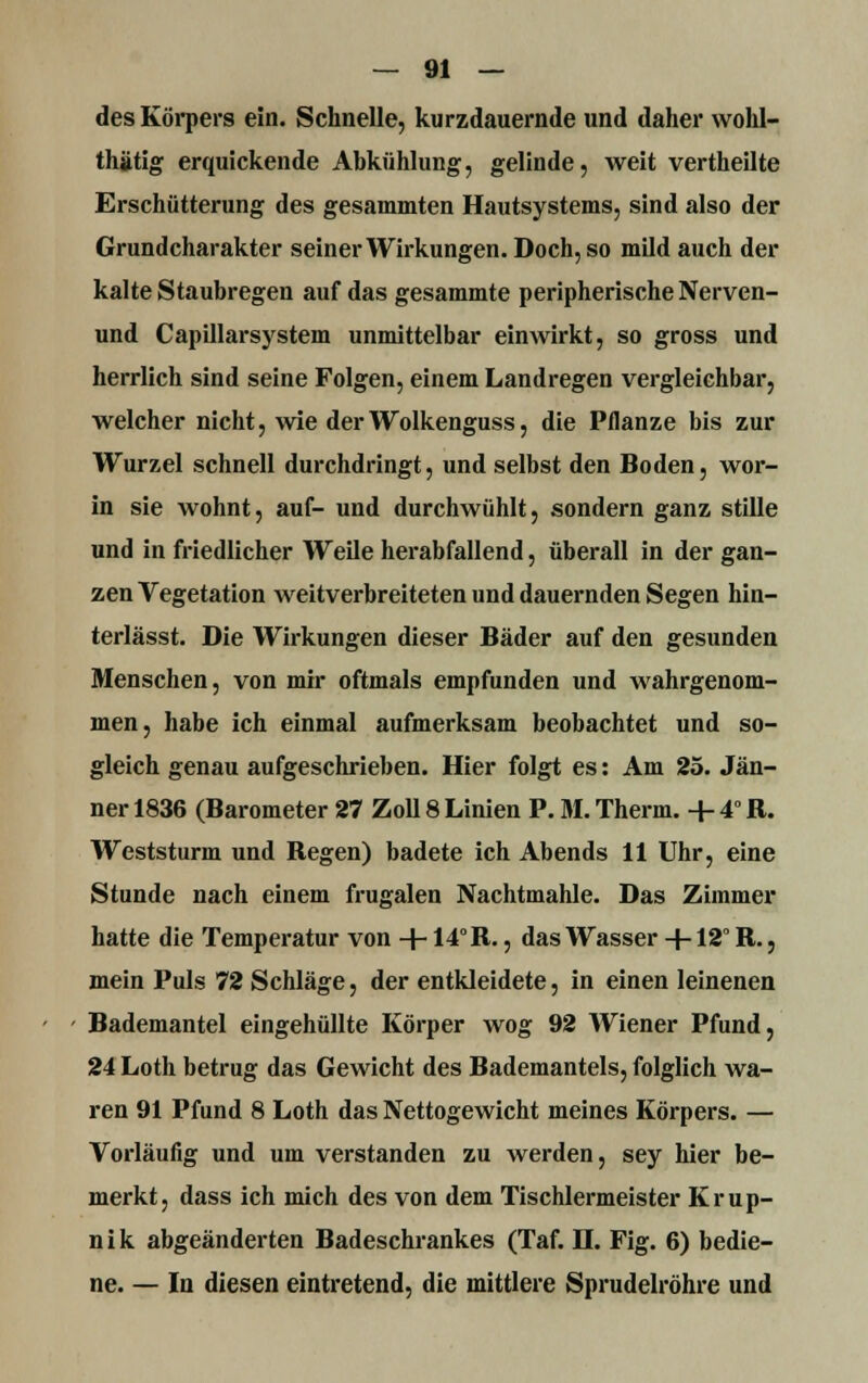des Körpers ein. Schnelle, kurzdauernde und daher vvohl- thätig erquickende Abkühlung, gelinde, weit vertheilte Erschütterung des gesammten Hautsystems, sind also der Grundcharakter seiner Wirkungen. Doch, so mild auch der kalte Staubregen auf das gesammte peripherische Nerven- und Capillarsystem unmittelbar einwirkt, so gross und herrlich sind seine Folgen, einem Landregen vergleichbar, welcher nicht, wie derWolkenguss, die Pflanze bis zur Wurzel schnell durchdringt, und selbst den Boden, wor- in sie wohnt, auf- und durchwühlt, sondern ganz stille und in friedlicher Weile herabfallend, überall in der gan- zen Vegetation weitverbreiteten und dauernden Segen hin- terlässt. Die Wirkungen dieser Bäder auf den gesunden Menschen, von mir oftmals empfunden und wahrgenom- men, habe ich einmal aufmerksam beobachtet und so- gleich genau aufgeschrieben. Hier folgt es: Am 25. Jän- ner 1836 (Barometer 27 Zoll 8 Linien P. M. Therm. + 4°R. Weststurm und Regen) badete ich Abends 11 Uhr, eine Stunde nach einem frugalen Nachtmahle. Das Zimmer hatte die Temperatur von +14° R., das Wasser +12° R., mein Puls 72 Schläge, der entkleidete, in einen leinenen Bademantel eingehüllte Körper wog 92 Wiener Pfund, 24 Loth betrug das Gewicht des Bademantels, folglich wa- ren 91 Pfund 8 Loth das Nettogewicht meines Körpers. — Vorläufig und um verstanden zu werden, sey hier be- merkt, dass ich mich des von dem Tischlermeister Krup- nik abgeänderten Badeschrankes (Taf. H. Fig. 6) bedie- ne. — In diesen eintretend, die mittlere Sprudelröhre und