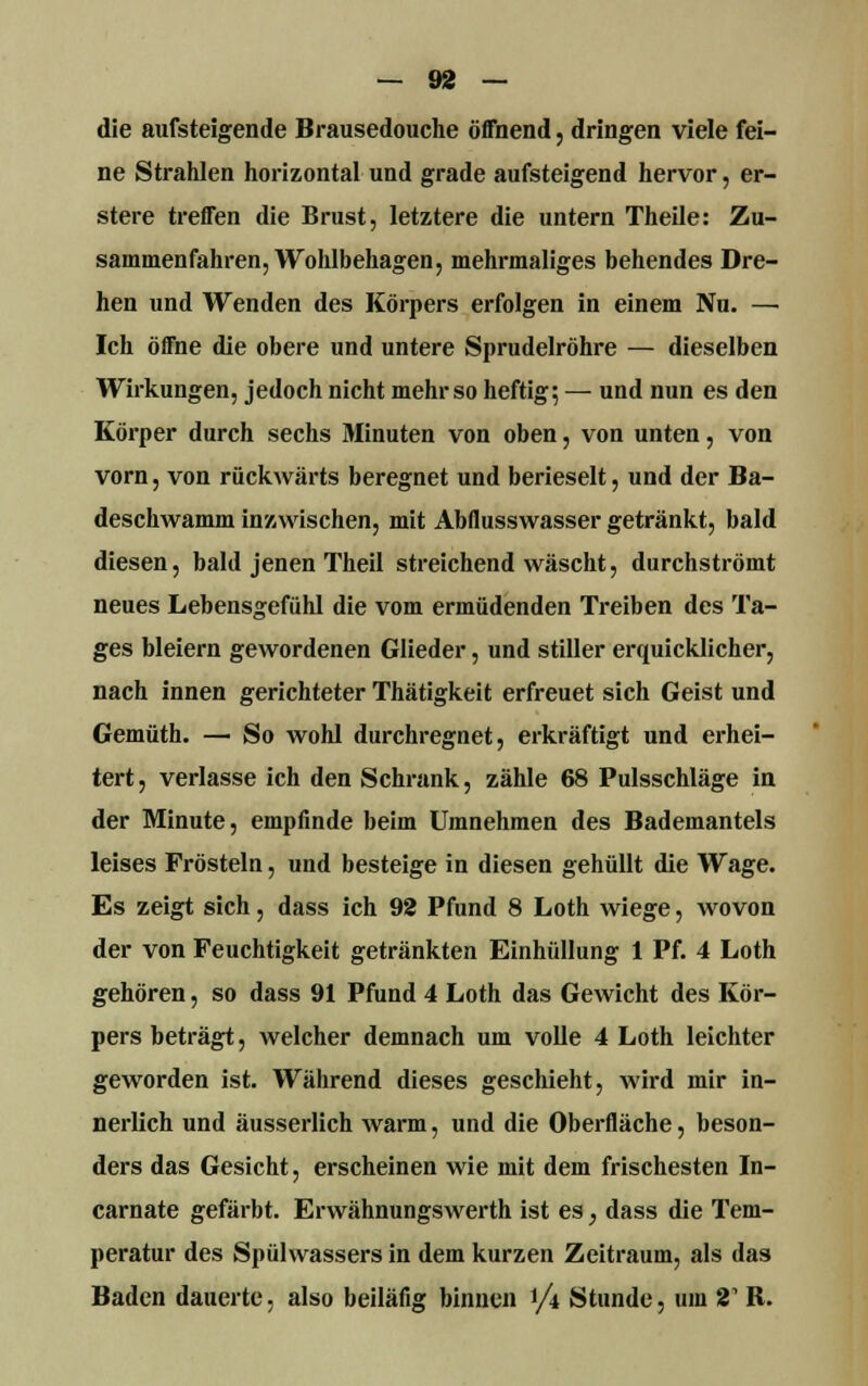 die aufsteigende Brausedouche öffnend, dringen viele fei- ne Strahlen horizontal und grade aufsteigend hervor, er- stere treffen die Brust, letztere die untern Theile: Zu- sammenfahren, Wohlbehagen, mehrmaliges behendes Dre- hen und Wenden des Körpers erfolgen in einem Nu. — Ich öffne die obere und untere Sprudelröhre — dieselben Wirkungen, jedoch nicht mehr so heftig; — und nun es den Körper durch sechs Minuten von oben, von unten, von vorn, von rückwärts beregnet und berieselt, und der Ba- deschwamm inzwischen, mit Abflusswasser getränkt, bald diesen, bald jenen Theil streichend wäscht, durchströmt neues Lebensgefühl die vom ermüdenden Treiben des Ta- ges bleiern gewordenen Glieder, und stiller erquicklicher, nach innen gerichteter Thätigkeit erfreuet sich Geist und Gemüth. — So wohl durchregnet, erkräftigt und erhei- tert, verlasse ich den Schrank, zähle 68 Pulsschläge in der Minute, empfinde beim Umnehmen des Bademantels leises Frösteln, und besteige in diesen gehüllt die Wage. Es zeigt sich, dass ich 92 Pfund 8 Loth wiege, wovon der von Feuchtigkeit getränkten Einhüllung 1 Pf. 4 Loth gehören, so dass 91 Pfund 4 Loth das Gewicht des Kör- pers beträgt, welcher demnach um volle 4 Loth leichter geworden ist. Während dieses geschieht, wird mir in- nerlich und äusserlich warm, und die Oberfläche, beson- ders das Gesicht, erscheinen wie mit dem frischesten In- carnate gefärbt. Erwähnungswerth ist es, dass die Tem- peratur des Spülwassers in dem kurzen Zeitraum, als das Baden dauerte, also beiläfig binnen 1/4 Stunde, um 21 R.