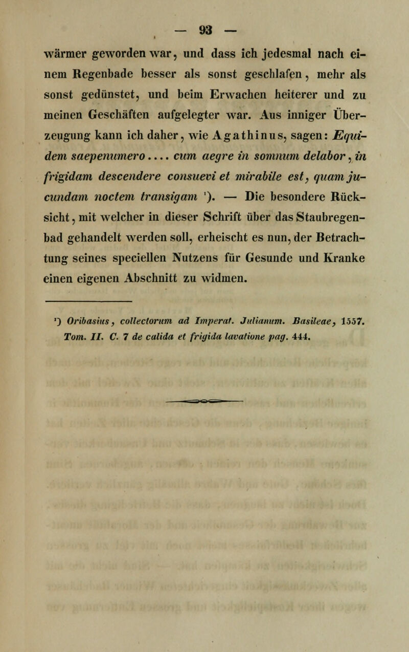 wärmer geworden war, und dass ich jedesmal nach ei- nem Regenbade besser als sonst geschlafen, mehr als sonst gedünstet, und beim Erwachen heiterer und zu meinen Geschäften aufgelegter war. Aus inniger Über- zeugung kann ich daher, wie Agathinus, sagen: Equi- dem saepenumero.... cum aegre in somnum delabor,in frigidam descendere consnevi et mirabile est, qaamju- cundam noctern transigam '). — Die besondere Rück- sicht , mit welcher in dieser Schrift über das Staubregen- bad gehandelt werden soll, erheischt es nun, der fietrach- tung seines speciellen Nutzens für Gesunde und Kranke einen eigenen Abschnitt zu widmen. *) Oribasius, collectorum ad Imperat. JuHanum. Basileae, 1557.