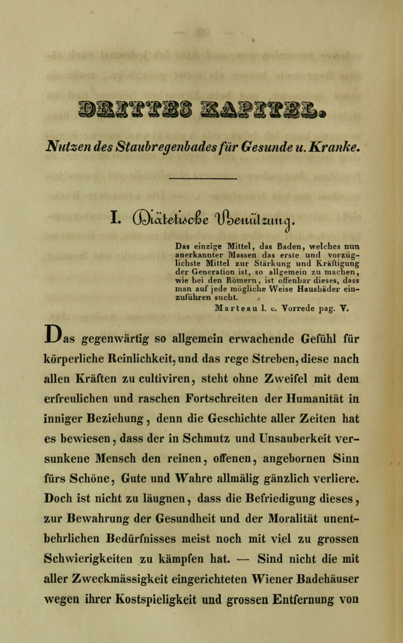 Nutzen des Staubregenbades für Gesunde u. Kranke. I. GcXabe'tU'cße IJbeiuilzuiia. Das einzige Mittel, das Baden, welches nun anerkannter Massen das erste und vorzüg- lichste Mittel zur Stärkung und Kräftigung der Generation ist, so allgemein zu machen, wie hei den Romern, ist offenbar dieses, dass man auf jede mögliche Weise Hausbäder ein- zuführen sucht. 4 Marteau 1. c. Vorrede pag. V. l_/as gegenwärtig so allgemein erwachende Gefühl für körperliche Reinlichkeit, und das rege Streben, diese nach allen Kräften zu eultiviren, steht ohne Zweifel mit dem erfreulichen und raschen Fortschreiten der Humanität in inniger Beziehung, denn die Geschichte aller Zeiten hat es bewiesen, dass der in Schmutz und Unsauberkeit ver- sunkene Mensch den reinen, offenen, angebornen Sinn fürs Schöne, Gute und Wahre allmälig gänzlich verliere. Doch ist nicht zu läugnen, dass die Befriedigung dieses, zur Bewahrung der Gesundheit und der Moralität unent- behrlichen Bedürfnisses meist noch mit viel zu grossen Schwierigkeiten zu kämpfen hat. — Sind nicht die mit aller Zweckmässigkeit eingerichteten Wiener Badehäuser wegen ihrer Kostspieligkeit und grossen Entfernung von