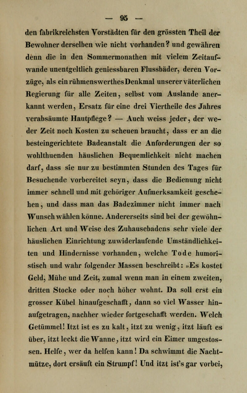 den fabrikreichsten Vorstädten für den grössten Theil der Bewohner derselben wie nicht vorhanden? und gewähren denn die in den Sommermonathen mit vielem Zeitauf- wande unentgeltlich geniessbaren Flussbäder, deren Vor- züge, als ein rühmenswerthes Denkmal unserer väterlichen Regierung für alle Zeiten, selbst vom Auslande aner- kannt werden, Ersatz für eine drei Viertheile des Jahres verabsäumte Hautpflege? — Auch weiss jeder, der we- der Zeit noch Kosten zu scheuen braucht, dass er an die besteingerichtete Badeanstalt die Anforderungen der so wohlthuenden häuslichen Bequemlichkeit nicht machen darf, dass sie nur zu bestimmten Stunden des Tages für Besuchende vorbereitet seyn, dass die Bedienung nicht immer schnell und mit gehöriger Aufmerksamkeit gesche- hen , und dass man das Badezimmer nicht immer nach Wunsch wählen könne. Andererseits sind bei der gewöhn- lichen Art und Weise des Zuhausebadens sehr viele der häuslichen Einrichtung zuwiderlaufende Umständlichkei- ten und Hindernisse vorhanden, welche Tode humori- stisch und wahr folgender Massen beschreibt: »Es kostet Geld, Mühe und Zeit, zumal wenn man in einem zweiten, dritten Stocke oder noch höher wohnt. Da soll erst ein grosser Kübel hinaufgeschafft, dann so viel Wasser hin- aufgetragen, nachher wieder fortgeschafft werden. Welch Getümmel! Itzt ist es zu kalt, itzt zu wenig, itzt läuft es über, itzt leckt die Wanne, itzt wird ein Eimer umgestos- sen. Helfe, wer da helfen kann! Da schwimmt die Nacht- mütze, dort ersäuft ein Strumpf! Und itzt ist's gar vorbei,