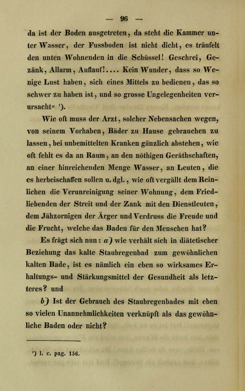 da ist der Boden ausgetreten, da steht die Kammer un- ter Wasser, der Fussboden ist nicht dicht, es träufelt den unten Wohnenden in die Schüssel! Geschrei, Ge- zänk, Allarm, Auflauf!.... Kein Wunder, dass so We- nige Lust haben, sich eines Mittels zu bedienen, das so schwer zu haben ist, und so grosse Ungelegenheiten ver- ursacht« '). Wie oft muss der Arzt, solcher Nebensachen wegen, von seinem Vorhaben, Bäder zu Hause gebrauchen zu lassen, bei unbemittelten Kranken gänzlich abstehen, wie oft fehlt es da an Raum, an den nöthigen Geräthschaften, an einer hinreichenden Menge Wasser, an Leuten, die es herbeischaffen sollen u. dgl., wie oft vergällt dem Bein- lichen die Verunreinigung seiner Wohnung, dem Fried- liebenden der Streit und der Zank mit den Dienstleuten, dem Jähzornigen der Ärger und Verdruss die Freude und die Frucht, welche das Baden für den Menschen hat? Es fragt sich nun: a) wie verhält sich in diätetischer Beziehung das kalte Staubregenbad zum gewöhnlichen kalten Bade, ist es nämlich ein eben so wirksames Er- haltungs- und Stärkungsmittel der Gesundheit als letz- teres? und bj Ist der Gebrauch des Staubregenbades mit eben so vielen Unannehmlichkeiten verknüpft als das gewöhn- liche Baden oder nicht?