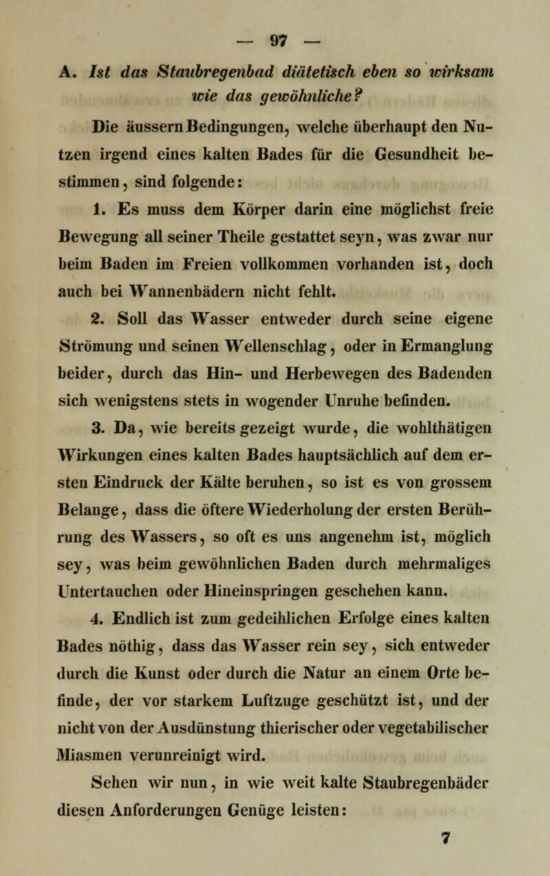 A. Ist das Staubregenbad diätetisch eben so wirksam wie das gewöhnliche? Die äussern Bedingungen, welche überhaupt den Nu- tzen irgend eines kalten Bades für die Gesundheit be- stimmen , sind folgende: 1. Es muss dem Körper darin eine möglichst freie Bewegung all seiner Theile gestattet seyn, was zwar nur beim Baden im Freien vollkommen vorhanden ist, doch auch bei Wannenbädern nicht fehlt. 2. Soll das Wasser entweder durch seine eigene Strömung und seinen Wellenschlag, oder in Ermanglung beider, durch das Hin- und Herbewegen des Badenden sich wenigstens stets in wogender Unruhe befinden. 3. Da, wie bereits gezeigt wurde, die wohlthätigen Wirkungen eines kalten Bades hauptsächlich auf dem er- sten Eindruck der Kälte beruhen, so ist es von grossem Belange, dass die öftere Wiederholung der ersten Berüh- rung des Wassers, so oft es uns angenehm ist, möglich sey, was beim gewöhnlichen Baden durch mehrmaliges Untertauchen oder Hineinspringen geschehen kann. 4. Endlich ist zum gedeihlichen Erfolge eines kalten Bades nöthig, dass das Wasser rein sey, sich entweder durch die Kunst oder durch die Natur an einem Orte be- finde , der vor starkem Luftzuge geschützt ist, und der nicht von der Ausdünstung thierischer oder vegetabilischer Miasmen verunreinigt wird. Sehen wir nun, in wie weit kalte Staubregenbäder diesen Anforderungen Genüge leisten: