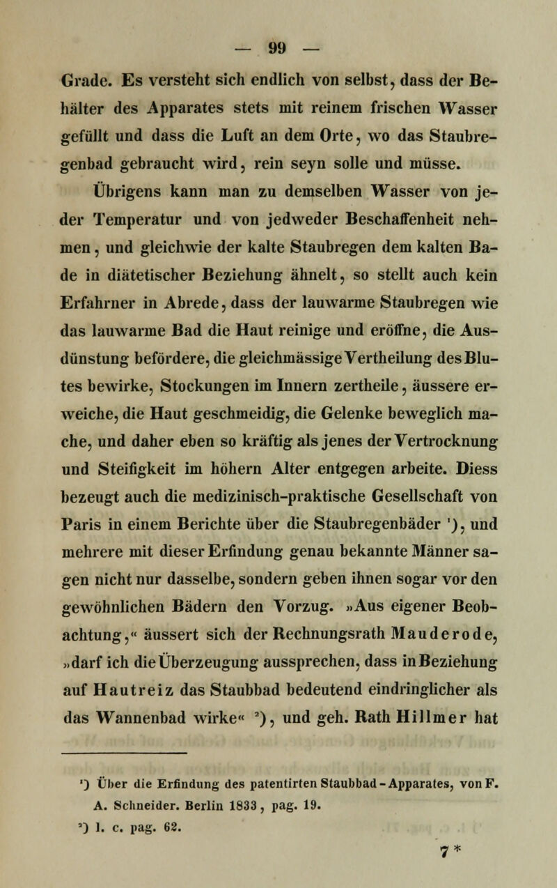 Grade. Es versteht sich endlich von selbst, dass der Be- hälter des Apparates stets mit reinem frischen Wasser gefüllt und dass die Luft an dem Orte, wo das Staubre- genbad gebraucht wird, rein seyn solle und müsse. Übrigens kann man zu demselben Wasser von je- der Temperatur und von jedweder Beschaffenheit neh- men , und gleichwie der kalte Staubregen dem kalten Ba- de in diätetischer Beziehung ähnelt, so stellt auch kein Erfahrner in Abrede, dass der lauwarme Staubregen wie das lauwarme Bad die Haut reinige und eröffne, die Aus- dünstung befördere, die gleichmässigeVertheilung des Blu- tes bewirke, Stockungen im Innern zertheile, äussere er- weiche, die Haut geschmeidig, die Gelenke beweglich ma- che, und daher eben so kräftig als jenes der Vertrocknung und Steifigkeit im höhern Alter entgegen arbeite. Diess bezeugt auch die medizinisch-praktische Gesellschaft von Paris in einem Berichte über die Staubregenbäder '), und mehrere mit dieser Erfindung genau bekannte Männer sa- gen nicht nur dasselbe, sondern geben ihnen sogar vor den gewöhnlichen Bädern den Vorzug. »Aus eigener Beob- achtung,« äussert sich der Bechnungsrath Mau derode, ».darf ich die Überzeugung aussprechen, dass in Beziehung auf Hautreiz das Staubbad bedeutend eindringlicher als das Wannenbad wirke« 3), und geh. Bath Hühner hat ') Über die Erfindung des patentirten Staubbad -Apparates, von F. A. Schneider. Berlin 1833, pag. 19. •3 1. c. pag. 68.