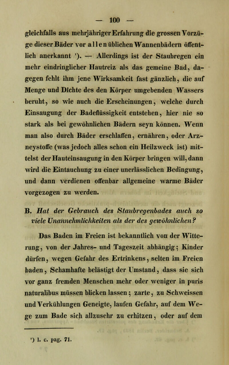 — 100 — gleichfalls aus mehrjähriger Erfahrung die grossen Vorzü- ge dieser Bäder vor allen üblichen Wannenbädern öffent- lich anerkannt ')• — Allerdings ist der Staubregen ein mehr eindringlicher Hautreiz als das gemeine Bad, da- gegen fehlt ihm jene Wirksamkeit fast gänzlich, die auf Menge und Dichte des den Körper umgebenden Wassers beruht, so wie auch die Erscheinungen, welche durch Einsaugung der Badeflüssigkeit entstehen, hier nie so stark als bei gewöhnlichen Bädern seyn können. Wenn man also durch Bäder erschlaffen, ernähren, oder Arz- neystoffe (was jedoch alles schon ein Heilzweck ist) mit- telst der Hauteinsaugung in den Körper bringen will, dann wird die Eintauchung zu einer unerlässlichen Bedingung, und dann verdienen offenbar allgemeine warme Bäder vorgezogen zu werden. B. Hat der Gebrauch des Staubregenbades auch so viele Unannehmlichkeiten als der des gewöhnlichen ? Das Baden im Freien ist bekanntlich von der Witte- rung , von der Jahres- und Tageszeit abhängig; Kinder dürfen, wegen Gefahr des Ertrinkens, selten im Freien baden, Schamhafte belästigt der Umstand, dass sie sich vor ganz fremden Menschen mehr oder weniger in puris naturalibus müssen blicken lassen; zarte, zu Schweissen und Verkühlungen Geneigte, laufen Gefahr, auf dem We- ge zum Bade sich allzusehr zu erhitzen, oder auf dem