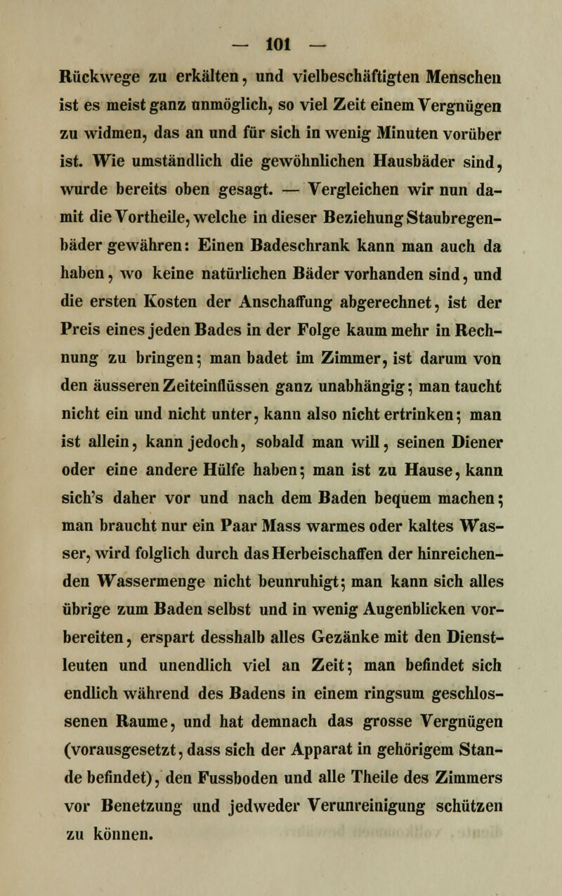 Rückwege zu erkälten, und vielbeschäftigten Menschen ist es meist ganz unmöglich, so viel Zeit einem Vergnügen zu widmen, das an und für sich in wenig Minuten vorüber ist. Wie umständlich die gewöhnlichen Hausbäder sind, wurde bereits oben gesagt. — Vergleichen wir nun da- mit die Vortheile, welche in dieser Beziehung Staubregen- bäder gewähren: Einen Badeschrank kann man auch da haben, wo keine natürlichen Bäder vorhanden sind, und die ersten Kosten der Anschaffung abgerechnet, ist der Preis eines jeden Bades in der Folge kaum mehr in Rech- nung zu bringen; man badet im Zimmer, ist darum von den äusseren Zeiteinflüssen ganz unabhängig; man taucht nicht ein und nicht unter, kann also nicht ertrinken; man ist allein, kann jedoch, sobald man will, seinen Diener oder eiue andere Hülfe haben; man ist zu Hause, kann sich's daher vor und nach dem Baden bequem machen; man braucht nur ein Paar Mass warmes oder kaltes Was- ser, wird folglich durch das Herbeischaffen der hinreichen- den Wassermenge nicht beunruhigt; man kann sich alles übrige zum Baden selbst und in wenig Augenblicken vor- bereiten , erspart desshalb alles Gezanke mit den Dienst- leuten und unendlich viel an Zeit; man befindet sich endlich während des Badens in einem ringsum geschlos- senen Räume, und hat demnach das grosse Vergnügen (vorausgesetzt, dass sich der Apparat in gehörigem Stan- de befindet), den Fussboden und alle Theile des Zimmers vor Benetzung und jedweder Verunreinigung schützen zu können.