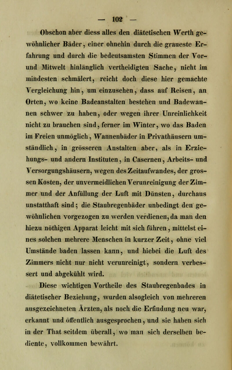 Obschon aber diess alles den diätetischen Werth ge- wöhnlicher Bäder, einer ohnehin durch die graueste Er- fahrung und durch die bedeutsamsten Stimmen der Vor- und Mitwelt hinlänglich vertheidigten Sache, nicht im mindesten schmälert, reicht doch diese hier gemachte Vergleichung hin, um einzusehen, dass auf Reisen, an Orten, wo keine Badeanstalten bestehen und Badewan- nen schwer zu haben, oder wegen ihrer Unreinlichkeit nicht zu brauchen sind, ferner im Winter, wo das Baden im Freien unmöglich, Wannenbäder in Privathäusern um- ständlich, in grösseren Anstalten aber, als in Erzie- hungs- und andern Instituten, in Casernen, Arbeits- und Versorgungshäusern, wegen des Zeitaufwandes, der gros- sen Kosten, der unvermeidlichen Verunreinigung der Zim- mer und der Anfüllung der Luft mit Dünsten, durchaus unstatthaft sind; die Staubregenbäder unbedingt den ge- wöhnlichen vorgezogen zu werden verdienen, da man den hiezu nöthigen Apparat leicht mit sich führen, mittelst ei- nes solchen mehrere Menschen in kurzer Zeit, ohne viel Umstände baden lassen kann, und hiebei die Luft des Zimmers nicht nur nicht verunreinigt, sondern verbes- sert und abgekühlt wird. Diese wichtigen Vortheile des Staubregenbades in diätetischer Beziehung, wurden alsogleich von mehreren ausgezeichneten Ärzten, als noch die Erfindung neu war, erkannt und öffentlich ausgesprochen, und sie haben sich in der That seitdem überall, wo man sich derselben be- diente, vollkommen bewährt.