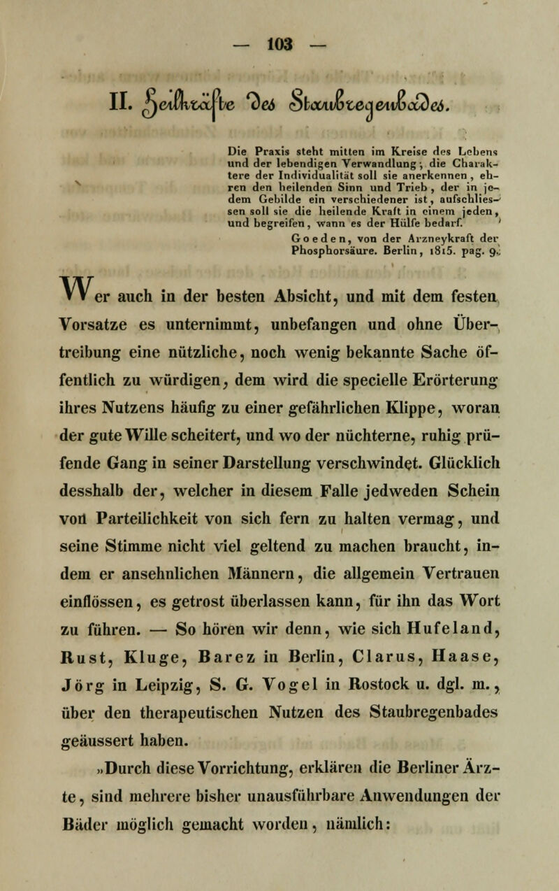 II. netw&öJ be *<W hlo<Awx,ecieivoctZe6. Die Praxis steht mitten im Kreise des Lebens und der lebendigen Verwandlung ■, die Charak- tere der Individualität soll sie anerkennen , eh- ren den heilenden Sinn und Trieb , der in je- dem Gebilde ein verschiedener ist, aufschlies-' sen soll sie die heilende Kraft in einem jeden, und begreifen, wann es der Hülfe bedarf. ' Goeden, von der Arzneykraft der Phosphorsäure. Berlin, i8i5. pag. 9.. Wer auch in der besten Absicht, und mit dem festen Vorsatze es unternimmt, unbefangen und ohne Über- treibung eine nützliche, noch wenig bekannte Sache öf- fentlich zu würdigen, dem wird die specielle Erörterung ihres Nutzens häufig zu einer gefährlichen Klippe, woran der gute Wille scheitert, und wo der nüchterne, ruhig prü- fende Gang in seiner Darstellung verschwindet. Glücklich desshalb der, welcher in diesem Falle jedweden Schein von Parteilichkeit von sich fern zu halten vermag, und seine Stimme nicht viel geltend zu machen braucht, in- dem er ansehnlichen Männern, die allgemein Vertrauen einflössen, es getrost überlassen kann, für ihn das Wort zu führen. — So hören wir denn, wie sich Hufe 1 and, Rust, Kluge, Barez in Berlin, Clarus, Haase, Jörg in Leipzig, S. G. Vogel in Rostock u. dgl. m., über den therapeutischen Nutzen des Staubregenbades geäussert haben. »Durch diese Vorrichtung, erklären die Berliner Ärz- te , sind mehrere bisher unausführbare Anwendungen der Bäder möglich gemacht worden, nämlich: