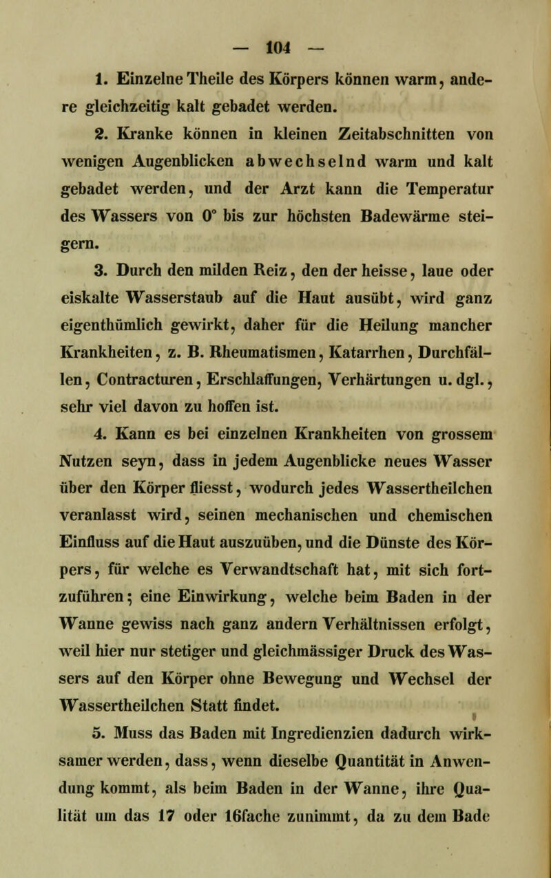 1. EinzelneTheile des Körpers können warm, ande- re gleichzeitig kalt gebadet werden. 2. Kranke können in kleinen Zeitabschnitten von wenigen Augenblicken abwechselnd warm und kalt gebadet werden, und der Arzt kann die Temperatur des Wassers von 0° bis zur höchsten Badewärme stei- gern. 3. Durch den milden Reiz, den der heisse, laue oder eiskalte Wasserstaub auf die Haut ausübt, wird ganz eigenthümlich gewirkt, daher für die Heilung mancher Krankheiten, z. B. Rheumatismen, Katarrhen, Durchfäl- len , Contracturen, Erschlaffungen, Verhärtungen u. dgl., sehr viel davon zu hoffen ist. 4. Kann es bei einzelnen Krankheiten von grossem Nutzen seyn, dass in jedem Augenblicke neues Wasser über den Körper fliesst, wodurch jedes Wassertheilchen veranlasst wird, seinen mechanischen und chemischen Einfluss auf die Haut auszuüben, und die Dünste des Kör- pers, für welche es Verwandtschaft hat, mit sich fort- zuführen; eine Einwirkung, welche beim Baden in der Wanne gewiss nach ganz andern Verhältnissen erfolgt, weil hier nur stetiger und gleichmässiger Druck des Was- sers auf den Körper ohne Bewegung und Wechsel der Wassertheilchen Statt findet. i 5. Muss das Baden mit Ingredienzien dadurch wirk- samer werden, dass, wenn dieselbe Quantität in Anwen- dung kommt, als beim Baden in der Wanne, ihre Qua- lität um das 17 oder 16fache zunimmt, da zu dem Bade