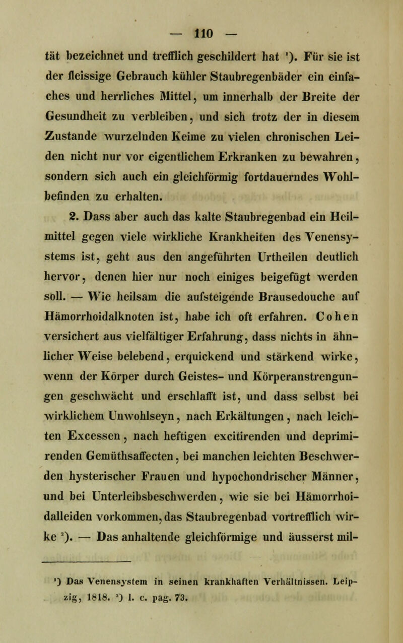 tat bezeichnet und trefflich geschildert hat '). Für sie ist der fleissige Gebrauch kühler Staubregenbäder ein einfa- ches und herrliches Mittel, um innerhalb der Breite der Gesundheit zu verbleiben, und sich trotz der in diesem Zustande wurzelnden Keime zu vielen chronischen Lei- den nicht nur vor eigentlichem Erkranken zu bewahren, sondern sich auch ein gleichförmig fortdauerndes Wohl- befinden zu erhalten. 2. Dass aber auch das kalte Staubregenbad ein Heil- mittel gegen viele wirkliche Krankheiten des Venensy- stems ist, geht aus den angeführten Urtheilen deutlich hervor, denen hier nur noch einiges beigefügt werden soll. — Wie heilsam die aufsteigende Brausedouche auf Hämorrhoidalknoten ist, habe ich oft erfahren. Cohen versichert aus vielfältiger Erfahrung, dass nichts in ähn- licher Weise belebend, erquickend und stärkend wirke, wenn der Körper durch Geistes- und Körperanstrengun- gen geschwächt und erschlafft ist, und dass selbst bei wirklichem Unwohlseyn, nach Erkältungen , nach leich- ten Excessen, nach heftigen excitirenden und deprimi- renden Gemüthsaffecten, bei manchen leichten Beschwer- den hysterischer Frauen und hypochondrischer Männer, und bei Unterleibsbeschwerden, wie sie bei Hämorrhoi- dalleiden vorkommen, das Staubregenbad vortrefflich wir- ke 2). — Das anhaltende gleichförmige und äusserst mil- ') Das Venensjstem in seinen krankhaften Verhältnissen. Leip- zig, 1818. >) 1. c. pag. 73.