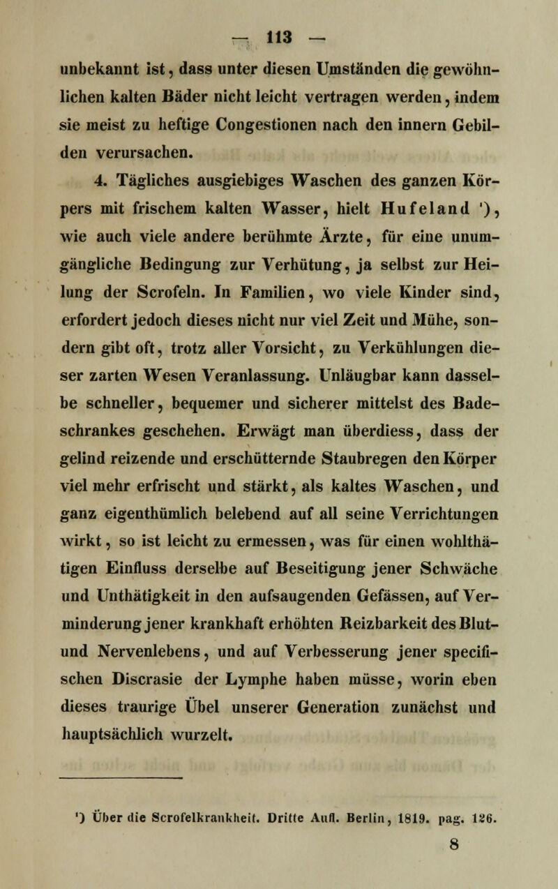 unbekannt ist, dass unter diesen Umständen die gewöhn- lichen kalten Bäder nicht leicht vertragen werden, indem sie meist zu heftige Congestionen nach den innern Gebil- den verursachen. 4. Tägliches ausgiebiges Waschen des ganzen Kör- pers mit frischem kalten Wasser, hielt Hufeland ')? wie auch viele andere berühmte Ärzte, für eine unum- gängliche Bedingung zur Verhütung, ja selbst zur Hei- lung der Scrofeln. In Familien, wo viele Kinder sind, erfordert jedoch dieses nicht nur viel Zeit und Mühe, son- dern gibt oft, trotz aller Vorsicht, zu Verkühlungen die- ser zarten Wesen Veranlassung. Uniäugbar kann dassel- be schneller, bequemer und sicherer mittelst des Bade- schrankes geschehen. Erwägt man überdiess, dass der gelind reizende und erschütternde Staubregen den Körper viel mehr erfrischt und stärkt, als kaltes Waschen, und ganz eigentümlich belebend auf all seine Verrichtungen wirkt, so ist leicht zu ermessen, was für einen wohlthä- tigen Einnuss derselbe auf Beseitigung jener Schwäche und Unthätigkeit in den aufsaugenden Gefässen, auf Ver- minderung jener krankhaft erhöhten Beizbarkeit des Blut- und Nervenlebens, und auf Verbesserung jener specifi- schen Discrasie der Lymphe haben müsse, worin eben dieses traurige Übel unserer Generation zunächst und hauptsächlich wurzelt. ') Über die Scrofelkrankheit. Dritte Aufl. Berlin, 1819. pag. 126. 8