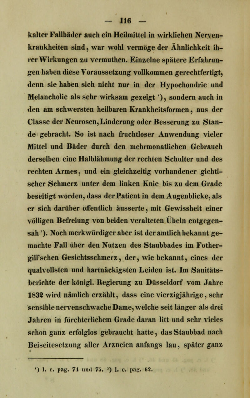 kalter Fallbäder auch ein Heilmittel in wirklichen Nerven- krankheiten sind, war wohl vermöge der Ähnlichkeit ih- rer Wirkungen zu vermuthen. Einzelne spätere Erfahrun- gen haben diese Voraussetzung vollkommen gerechtfertigt, denn sie haben sich nicht nur in der Hypochondrie und Melancholie als sehr wirksam gezeigt '), sondern auch in den am schwersten heilbaren Krankheitsformen, aus der Classe der Neurosen, Linderung oder Besserung zu Stan- de gebracht. So ist nach fruchtloser Anwendung vieler Mittel und Bäder durch den mehrmonatlichen Gebrauch derselben eine Halblähmung der rechten Schulter und des rechten Armes, und ein gleichzeitig vorhandener gichti- scher Schmerz unter dem linken Knie bis zu dem Grade beseitigt worden, dass der Patient in dem Augenblicke, als er sich darüber öffentlich äusserte, mit Gewissheit einer völligen Befreiung von beiden veralteten Übeln entgegen- sah'). Noch merkwürdiger aber ist der amtlich bekannt ge- machte Fall über den Nutzen des Staubbades im Fother- gill'schen Gesichtsschmerz, der, wie bekannt, eines der qualvollsten und hartnäckigsten Leiden ist. Im Sanitäts- berichte der königl. Regierung zu Düsseldorf vom Jahre 1832 wird nämlich erzählt, dass eine vierzigjährige, sehr sensible nervenschwache Dame, welche seit länger als drei Jahren in fürchterlichem Grade daran litt und sehr vieles schon ganz erfolglos gebraucht hatte, das Staubbad nach Beiseitesetzung aller Arzneien anfangs lau, später ganz ■) I. c. pag. 74 und 75. ') 1. c. pajj. 82.