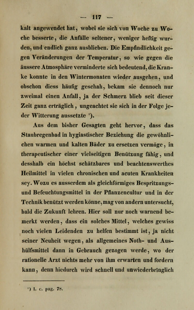 kalt angewendet hat, wobei sie sich von Woche zu Wo- che besserte, die Anfalle seltener, weniger heftig wur- den, und endlich ganz ausblieben. Die Empfindlichkeit ge- gen Veränderungen der Temperatur, so wie gegen die äussere Atmosphäre verminderte sich bedeutend, die Kran- ke konnte in den Wintermonaten wieder ausgehen, und obschon diess häufig geschah, bekam sie dennoch nur zweimal einen Anfall, ja der Schmerz blieb seit dieser Zeit ganz erträglich, ungeachtet sie sich in der Folge je- der Witterung aussetzte '). Aus dem bisher Gesagten geht hervor, dass das Staubregenbad in hygiastischer Beziehung die gewöhnli- chen warmen und kalten Bäder zu ersetzen vermöge, in therapeutischer einer vielseitigen Benützung fähig, und desshalb ein höchst schätzbares und beachtenswerthes Heilmittel in vielen chronischen und acuten Krankheiten sey. Wozu es ausserdem als gleichförmiges Bespritzungs- und Befeuchtungsmittel in der Pflanzencultur und in der Technik benützt werden könne, mag von andern untersucht, bald die Zukunft lehren. Hier soll nur noch warnend be- merkt werden, dass ein solches Mittel, welches gewiss noch vielen Leidenden zu helfen bestimmt ist, ja nicht seiner Neuheit wegen, als allgemeines Noth- und Aus- hülfsmittel dann in Gebrauch gezogen werde, wo der rationelle Arzt nichts mehr von ihm erwarten und fordern kann, denn hiedurch wird schnell und unwiederbringlich ') I. c. pag. 78.