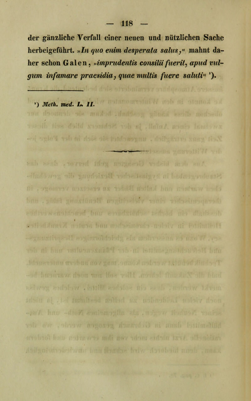 — 118 — der gänzliche Verfall einer neuen und nützlichen Sache herbeigeführt. »In quo enim desperata salus,« mahnt da- her schon Galen, »imprudentis consiUi fuerit, apud vul- giim infamare praesidia, quue multis fuere saluti ').