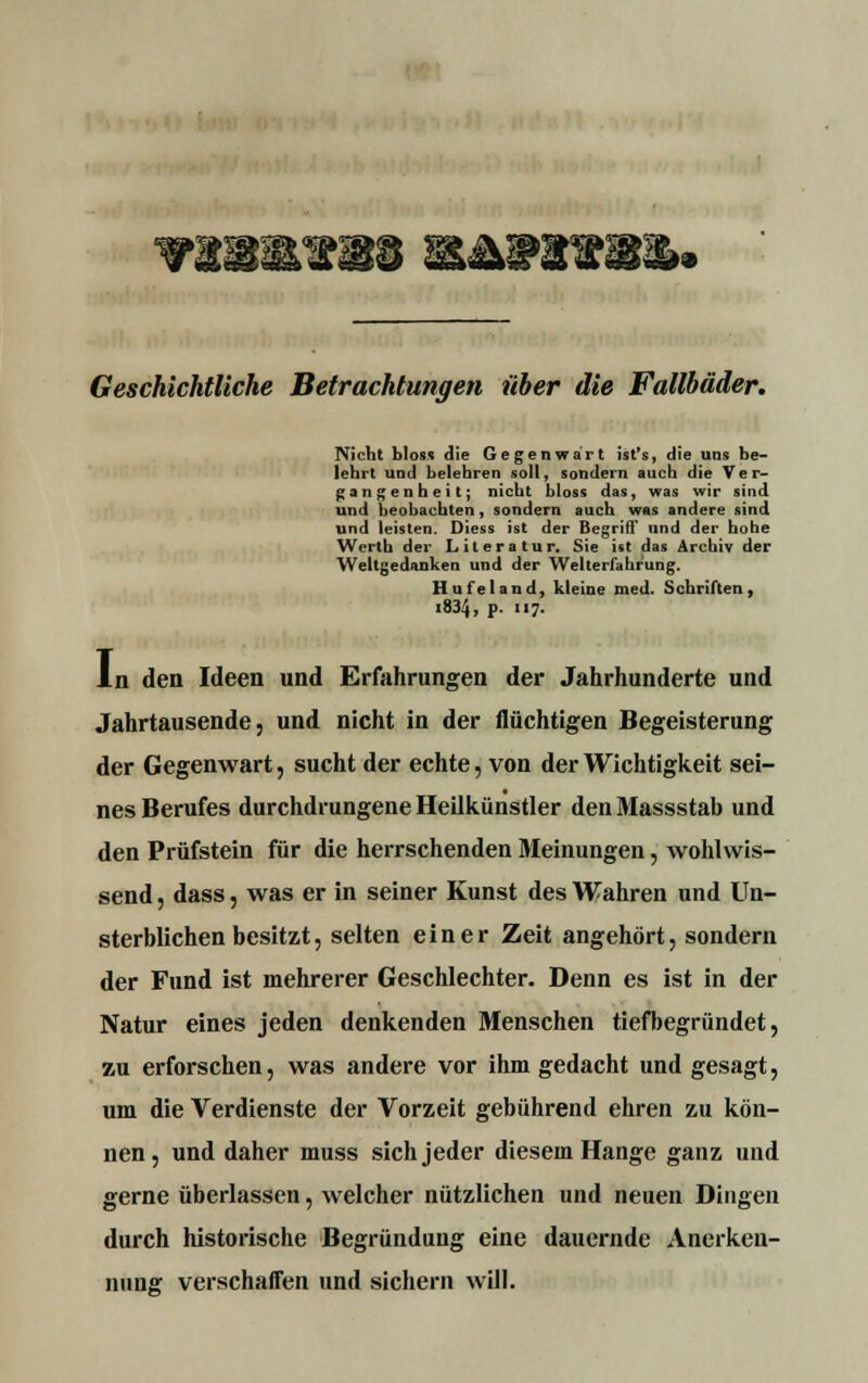 °wmwzm& &annNH& v Geschichtliche Betrachtungen über die Fallbäder* Nicht bloss die Gegenwart ist's, die uns be- lehrt und belehren soll, sondern auch die Ver- gangenheit; nicht bloss das, was wir sind und beobachten, sondern auch was andere sind und leisten. Diess ist der Begriff und der hohe Werth der Literatur. Sie ist das Archiv der Weltgedanken und der Welterfahrung. Hufeland, kleine med. Schriften, «834, P- »7- L den Ideen und Erfahrungen der Jahrhunderte und Jahrtausende, und nicht in der flüchtigen Begeisterung der Gegenwart, sucht der echte, von der Wichtigkeit sei- nes Berufes durchdrungene Heilkünstler den Massstab und den Prüfstein für die herrschenden Meinungen, wohlwis- send, dass, was er in seiner Kunst des Wahren und Un- sterblichen besitzt, selten einer Zeit angehört, sondern der Fund ist mehrerer Geschlechter. Denn es ist in der Natur eines jeden denkenden Menschen tiefbegründet, zu erforschen, was andere vor ihm gedacht und gesagt, um die Verdienste der Vorzeit gebührend ehren zu kön- nen, und daher muss sich jeder diesem Hange ganz und gerne überlassen, welcher nützlichen und neuen Dingen durch historische Begründung eine dauernde Anerken- nung verschaffen und sichern will.