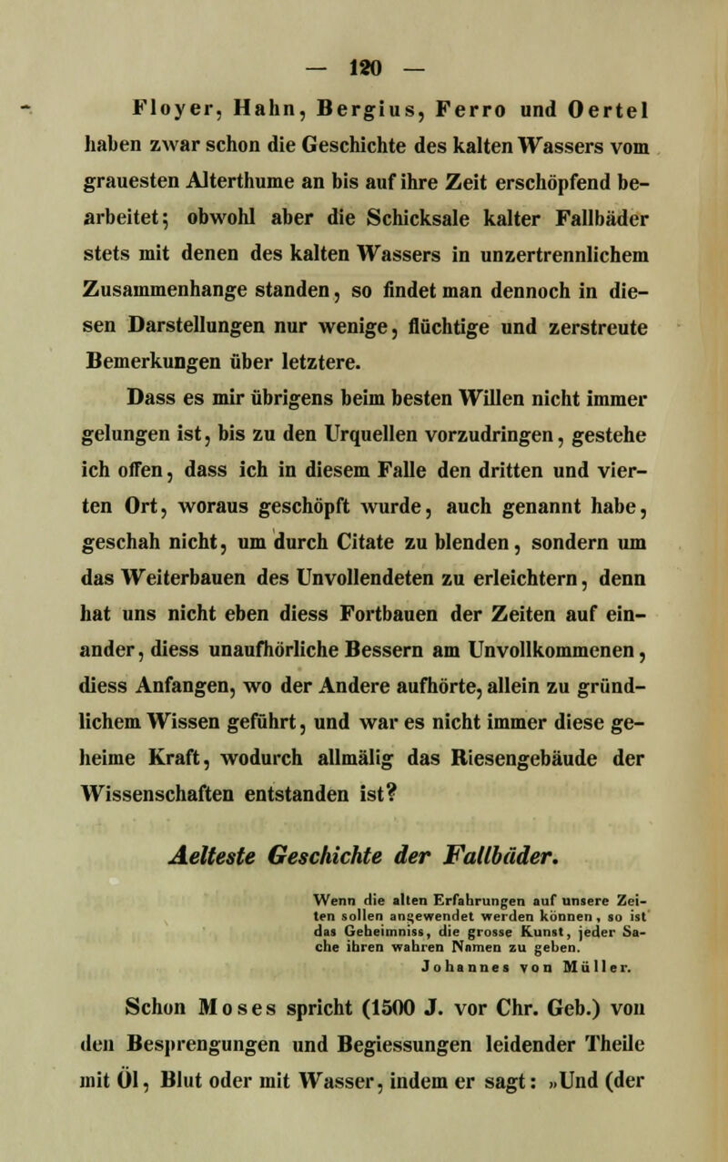 — 180 — Floyer, Hahn, Bergius, Ferro und Oertel haben zwar schon die Geschichte des kalten Wassers vom grauesten Alterthume an bis auf ihre Zeit erschöpfend be- arbeitet; obwohl aber die Schicksale kalter Fallbäder stets mit denen des kalten Wassers in unzertrennlichem Zusammenhange standen, so findet man dennoch in die- sen Darstellungen nur wenige, flüchtige und zerstreute Bemerkungen über letztere. Dass es mir übrigens beim besten Willen nicht immer gelungen ist, bis zu den Urquellen vorzudringen, gestehe ich offen, dass ich in diesem Falle den dritten und vier- ten Ort, woraus geschöpft wurde, auch genannt habe, geschah nicht, um durch Citate zu blenden, sondern um das Weiterbauen des Unvollendeten zu erleichtern, denn hat uns nicht eben diess Fortbauen der Zeiten auf ein- ander , diess unaufhörliche Bessern am Unvollkommenen, diess Anfangen, wo der Andere aufhörte, allein zu gründ- lichem Wissen geführt, und war es nicht immer diese ge- heime Kraft, wodurch allmälig das Riesengebäude der Wissenschaften entstanden ist? Aelteste Geschichte der Fallbäder. Wenn die alten Erfahrungen auf unsere Zei- ten sollen angewendet werden können, so ist das Gebeimniss, die grosse Kunst, jeder Sa- che ihren wahren Namen zu gehen. Johannes von Müller. Schon Moses spricht (1500 J. vor Chr. Geb.) von den Besprengungen und Begiessungen leidender Theile mit Öl, Blut oder mit Wasser, indem er sagt: »Und (der