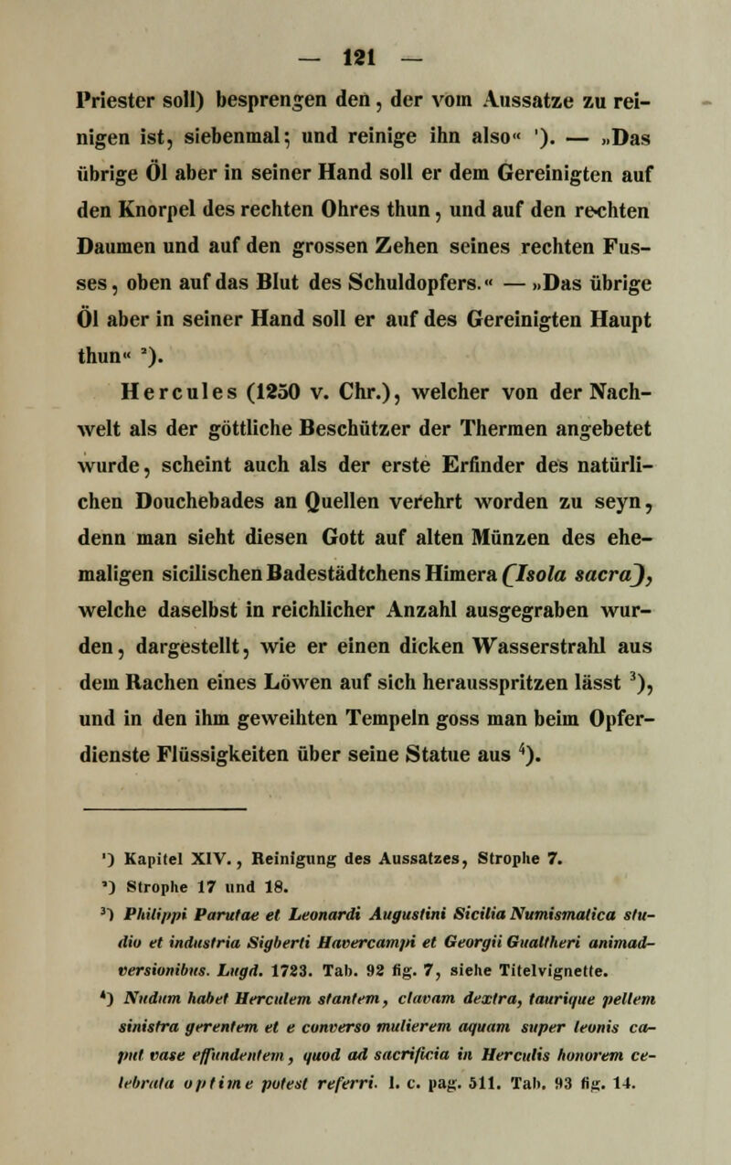 Priester soll) besprengen den, der vom Aussätze zu rei- nigen ist, siebenmal; und reinige ihn also« '). — „Das übrige Öl aber in seiner Hand soll er dem Gereinigten auf den Knorpel des rechten Ohres thun, und auf den re-chten Daumen und auf den grossen Zehen seines rechten Fus- ses, oben auf das Blut des Schuldopfers.« — »Das übrige Öl aber in seiner Hand soll er auf des Gereinigten Haupt thun« '). Hercules (1250 v. Chr.), welcher von der Nach- welt als der göttliche Beschützer der Thermen angebetet wurde, scheint auch als der erste Erfinder des natürli- chen Douchebades an Quellen verehrt worden zu seyn, denn man sieht diesen Gott auf alten Münzen des ehe- maligen sicilischen Badestädtchens Himera Qlsola Sacra), welche daselbst in reichlicher Anzahl ausgegraben wur- den , dargestellt, wie er einen dicken Wasserstrahl aus dem Rachen eines Löwen auf sich herausspritzen lässt 3), und in den ihm geweihten Tempeln goss man beim Opfer- dienste Flüssigkeiten über seine Statue aus 4). ') Kapitel XIV., Reinigung des Aussatzes, Strophe 7. ') Strophe 17 und 18. 3) Philippi Parutae et Leonardi Augustini Sicilia Numismatica stu- dio et industria Sigberti Havercampi et Georgii Gualtheri animad- versionibtis. Liigd. 1723. Tab. 92 fig. 7, siehe Titelvignette. *) Nudum habet Bereutem stantem, clavam dextra, taurique pellem sinistra gerentem et e converso mulierem aquam super leonis Ca- put vase effitndenteiii, quod ad sacrificia in Her cutis honorem ce- tebrala optime polest referri. I. c. pag. 511. Tah. »3 fig. 14.