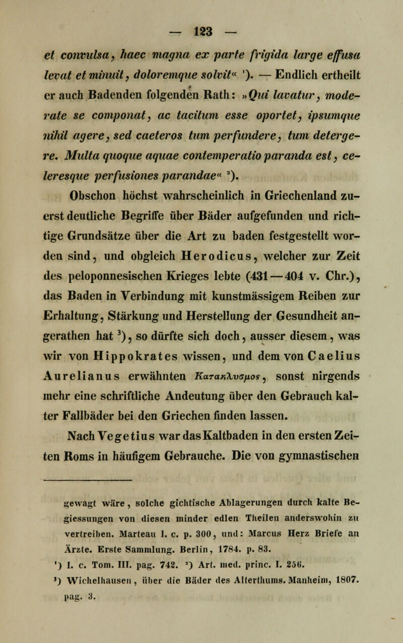 et convulsa, haec magna ex parte frigida large effusa levat etminuit, doloremque solvit '). — Endlich ertheilt er auch Badenden folgenden Rath: »Qui lavatur, mode- rate se componat, ac tacitum esse oportet, ip&umque nihil agere, sed caeteros tum per funder e, tum deterge- re. Multa quoque aquae contemperatioparanda est, ce- leresque perfusiones parandae 2). Obschon höchst wahrscheinlich in Griechenland zu- erst deutliche Begriffe über Bäder aufgefunden und rich- tige Grundsätze über die Art zu baden festgestellt wor- den sind, und obgleich Herodicus, welcher zur Zeit des peloponnesischen Krieges lebte (431—404 v. Chr.), das Baden in Verbindung mit kunstmässigem Reiben zur Erhaltung, Stärkung und Herstellung der Gesundheit an- gerathen hat3), so dürfte sich doch, ausser diesem, was wir von Hippokrates wissen, und dem von Caelius Aurelianus erwähnten KaTanXvspos, sonst nirgends mehr eine schriftliche Andeutung über den Gebrauch kal- ter Fallbäder bei den Griechen finden lassen. Nach Vegetius war das Kaltbaden in den ersten Zei- ten Roms in häufigem Gebrauche. Die von gymnastischen gewagt wäre , solche gichtische Ablagerungen durch kalte Be- giessungen von diesen minder edlen Theilen anderswohin zu vertreiben. Marteau 1, c. p. 300, und: Marcus Herz Briefe an Ärzte. Erste Sammlung. Berlin, 1784. p. 83. ') I. c. Tom. III. pag. 743. *) Art. med. princ. I. 2öl>. ') Wichelhauseii, über die Bäder des Alterthums. Manheini, 1807. pag. 3.