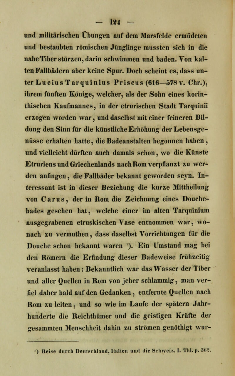 und militärischen Übungen auf dem Marsfelde ermüdeten und bestaubten römischen Jünglinge mussten sich in die nahe Tiber stürzen, darin schwimmen und baden. Von kal- ten Fallbädern aber keine Spur. Doch scheint es, dass un- ter Lucius Tarquinius Priscus(616—578 v. Chr.), ihrem fünften Könige, welcher, als der Sohn eines korin- thischen Kaufmannes, in der etrurischen Stadt Tarquinii erzogen worden war, und daselbst mit einer feineren Bil- dung den Sinn für die künstliche Erhöhung der Lebensge- nüsse erhalten hatte, die Badeanstalten begonnen haben, und vielleicht dürften auch damals schon, wo die Künste Etruriens und Griechenlands nach Rom verpflanzt zu wer- den anfingen, die Fallbäder bekannt geworden seyn. In- teressant ist in dieser Beziehung die kurze Mittheilung von Carus, der in Rom die Zeichnung eines Douche- bades gesehen hat, welche einer im alten Tarquinium ausgegrabenen etruskischen Vase entnommen war, wo- nach zu vermuthen, dass daselbst Vorrichtungen für die Douche schon bekannt waren ')• Ein Umstand mag bei den Römern die Erfindung dieser Badeweise frühzeitig veranlasst haben: Bekanntlich war das Wasser der Tiber und aller Quellen in Rom von jeher schlammig, man ver- fiel daher bald auf den Gedanken, entfernte Quellen nach Rom zu leiten, und so wie im Laufe der spätem Jahr- hunderte die Reichthümer und die geistigen Kräfte der «jesammten Menschheit dahin zu strömen genöthigt wur- ') Reise durch Deutschland, Italien und die Schweiz. I. Till. |». 3(i2.