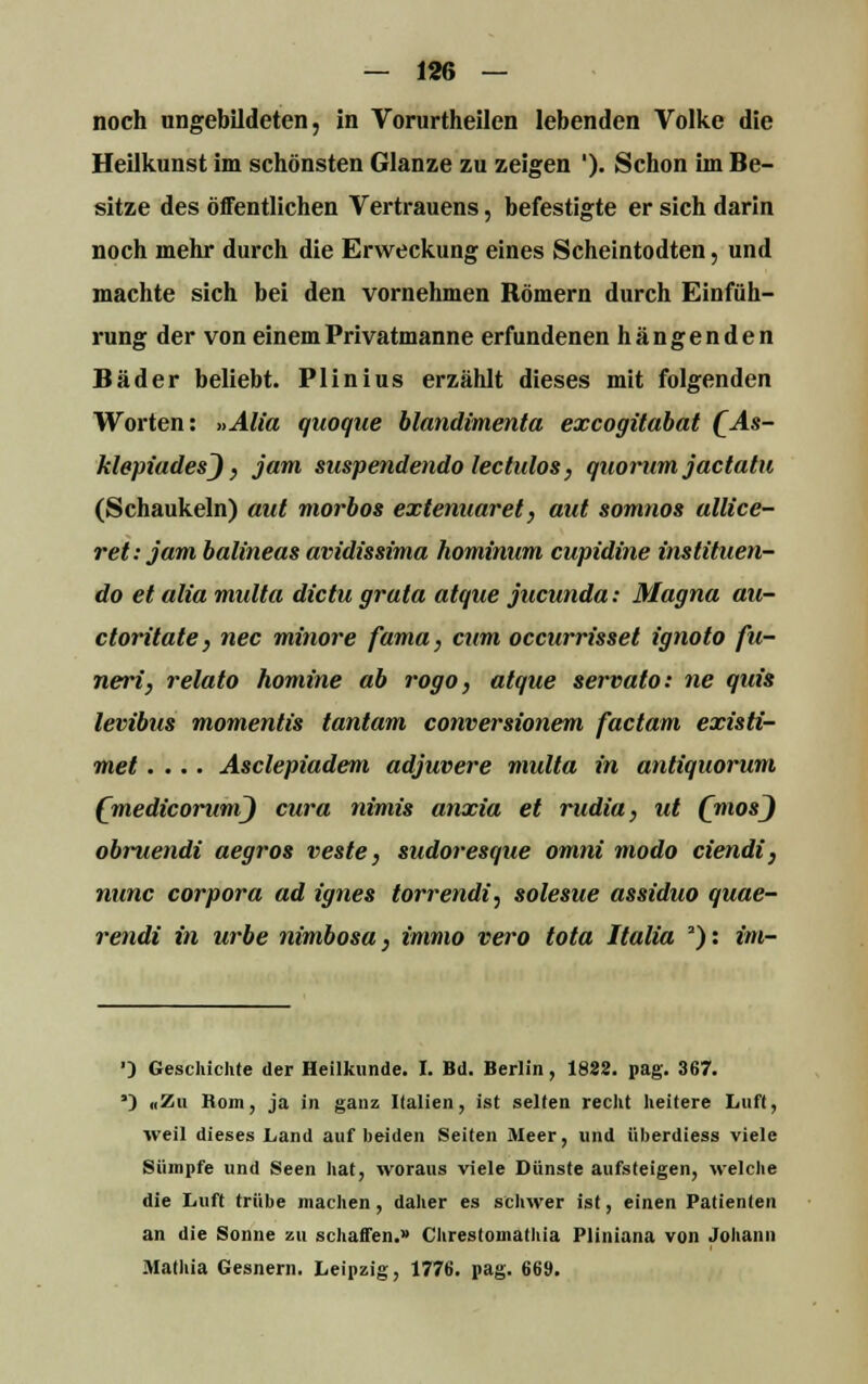 noch ungebildeten, in Vorurtheilen lebenden Volke die Heilkunst im schönsten Glänze zu zeigen '). Schon im Be- sitze des öffentlichen Vertrauens, befestigte er sich darin noch mehr durch die Erweckung eines Scheintodten, und machte sich bei den vornehmen Römern durch Einfüh- rung der von einem Privatmanne erfundenen hängenden Bäder beliebt. Plinius erzählt dieses mit folgenden Worten: »Alia quoque blandimenta excogitabat QAs- klepiadesj} jam suspendendo lectulos, quorum jactatu (Schaukeln) out morbos extenuaret, aut somnos allice- ret: jam balineas avidissima hominum cupidine inslituen- do et alia multa dictu grata atque jucunda: Magna au- ctoritate, nee minore fama, cum oecurrisset ignoto fu- neri, relato nomine ab rogo, atque servato: ne quis levibus momentis tantam conversionem faetam existi- met.... Asclepiadem adjuvere multa in antiquorum (medicorumj cura nimis anxia et rudia, ut QmosJ obruendi aegros veste, sudoresque omni modo ciendi, nunc corpora ad ignes torrendi, solesue assiduo quae- rendi in urbe nimbosa, immo vero tota Italia J): im- ■) Geschichte der Heilkunde. I. Bd. Berlin, 1888. pag. 367. ') «Zu Rom, ja in ganz Italien, ist selten recht heitere Luft, weil dieses Land auf beiden Seiten Meer, und überdiess viele Sümpfe und Seen hat, woraus viele Dünste aufsteigen, welche die Luft trübe machen , daher es schwer ist, einen Patienten an die Sonne zu schaffen.» Chrestomathia Pliniana von Johann Mathia Gesnem. Leipzig, 1776. pag. 669.