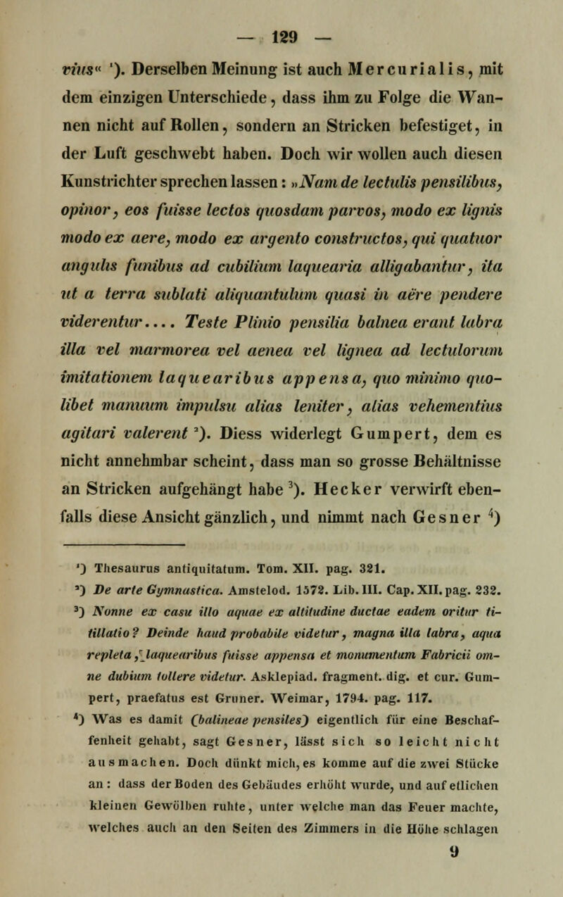 vius« '). Derselben Meinung ist auch Mercurialis, mit dem einzigen Unterschiede, dass ihm zu Folge die Wan- nen nicht auf Rollen, sondern an Stricken befestiget, in der Luft geschwebt haben. Doch wir wollen auch diesen Kunstrichter sprechen lassen: »Nam de lectulis pensilibus, opinor, eos fuisse lectos quosdam parvos, modo ex lignis modo ex aere, modo ex argento constructos, qui quatuor anguhs funibus ad cubilium laquearia allig abantur, ita ut a terra sublati aliquantulum quasi in aere pendere viderentur.... Teste Plinio pensilia balnea erant labra illa vel marmorea vel aenea vel lignea ad lectulonim imitationem laquearibus appensa, quo minimo quo- libet manuum impulsu alias leniter, alias vehementius agitari valerent*). Diess widerlegt Gumpert, dem es nicht annehmbar scheint, dass man so grosse Behältnisse an Stricken aufgehängt habe3). Hecker verwirft eben- falls diese Ansicht gänzlich, und nimmt nach Gesner 4) '} Thesaurus aiiliquitatum. Tom. XII. pag. 381. a) De arte Gymnastica. Amstelod. 1578. Lib.lII. Cap. XII. pag. 238. 3) Nunne ex casu Mo aquae ex altiludine ductae eadem oritiir ti- Hllatio? Deinde haud probabile videtur, magna illa labra, aqua repleta/laquearibus fuisse appensa et monumentum Fabricii om- ne dubium lullere videtur. Asklepiad. fragment. dig. et cur. Gum- pert, praefatus est Grüner. Weimar, 1794. pag. 117. 4) Was es damit (Jyalineae pensiles) eigentlich für eine Beschaf- fenheit gehabt, sagt Gesner, lässt sich so leicht nicht ausmachen. Doch dünkt mich, es komme auf die zwei Stücke an : dass der Boden des Gebäudes erhöht wurde, und auf etlichen kleinen Gewölben ruhte, unter welche man das Feuer machte, welches auch an den Seilen des Zimmers in die Höhe schlagen 9