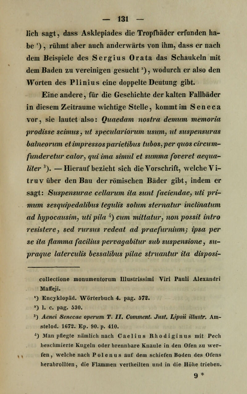 lieh sagt, dass Asklepiades die Tropfbäder erfunden ha- be '), rühmt aber auch anderwärts von ihm, dass er nach dem Beispiele des Sergius Orata das Schaukeln mit dem Baden zu vereinigen gesucht'), wodurch er also den Worten des Plinius eine doppelte Deutung gibt. Eine andere, für die Geschichte der kalten Fallbäder in diesem Zeiträume wichtige Stelle, kommt im Seneca vor, sie lautet also: Quaedam nostra demum memoria prodisse seimus, ut speculariorum usum, ut suspensuras balneorum etimpressosparietibus tubos,per quos circum- funderetur calor, qui imu simul et summa foveret aequa- liter 3). —Hierauf bezieht sich die Vorschrift, welche V i- truv über den Bau der römischen Bäder gibt, indem er sagt: Suspensurae cellarum ita sunt faciendae, uti pri- mum sesquipedalibus tegulis solum sternatur inclinatum ad hypocausim, uti pila 4) cum mittatur, non possit intro resistere, sed rursus redeat ad praefurniumj ipsa per se ita ftamma facialis pervagabitur sab suspensione, su- praque laterculis bessalibus pilae struantur ita disposi- collectione monumentorum Ulusirissimi Viri Pauli Alexandri Maffeji. ') Encyklopäd. Wörterbuch 4. pag. 572. ') 1. c. pag. 530. 3) Aenei Senecae operum T. II. Comment. Just. Lipsii illustr. Am- stelod. 1672. Ep. 90. p. 410. 4) Man pflegte nämlich nach Caelius Rhodiginus mit Pech beschmierte Kugeln oder brennbare Knaule in den Ofen zu wer- fen, welche nach Polenus auf dem schiefen Boden des Ofens herabrollten, die Flammen vertheilten und in die Höhe trieben. 9 *