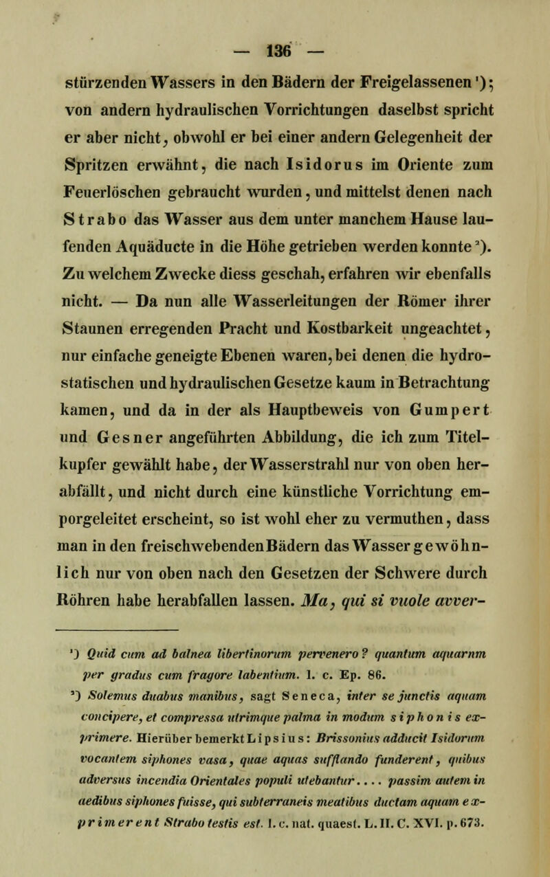 stürzenden Wassers in den Bädern der Freigelassenen'); von andern hydraulischen Vorrichtungen daselbst spricht er aber nicht, obwohl er bei einer andern Gelegenheit der Spritzen erwähnt, die nach Isidorus im Oriente zum Feuerlöschen gebraucht wurden, und mittelst denen nach S trabo das Wasser aus dem unter manchem Hause lau- fenden Aquäducte in die Höhe getrieben werden konnte'). Zu welchem Zwecke diess geschah, erfahren wir ebenfalls nicht. — Da nun alle Wasserleitungen der Römer ihrer Staunen erregenden Pracht und Kostbarkeit ungeachtet, nur einfache geneigte Ebenen waren, bei denen die hydro- statischen und hydraulischen Gesetze kaum in Betrachtung kamen, und da in der als Hauptbeweis von Gumpert und Gesner angeführten Abbildung, die ich zum Titel- kupfer gewählt habe, der Wasserstrahl nur von oben her- abfällt , und nicht durch eine künstliche Vorrichtung em- porgeleitet erscheint, so ist wohl eher zu vermuthen, dass man in den freischwebendenBädern das Wasser gewöhn- lich nur von oben nach den Gesetzen der Schwere durch Röhren habe herabfallen lassen. Ma, qui si vuole avver- ') Quid cum ad balnea Ubertinorum pervenero ? quantum aquarnm per gradus cum fragore labenfhim. 1. c. Ep. 86. ') Solemus duabus manibus, sagt Seneca, inier se junctis »quam concipere, et compressa ulrimque palma in modum siphonis ex- primere. Hierüber bemerkt h i p s i u s: Brissonius adducit Isidorum vocantem siphones vasa, quae aquas sufflando funderent, qnibus adversus incendia Orientales populi utebantur.... passim aulem in aedibus siphones fuisse, qui subterraneis mealibus ductam aquam e x- primerent Sirabo testis est. I.e. nat. quaest. L.II.C. XVI. p.673.