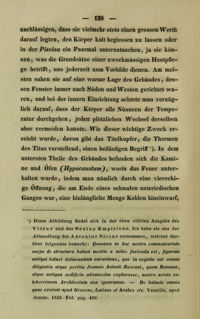 nachlässigen, dass sie vielmehr stets einen grossen Werth darauf legten, den Körper kalt begiessen zu lassen oder in der Piscina ein Paarmal unterzutauchen, ja sie kön- nen , was die Grundsätze einer zweckmässigen Hautpfle- ge betrifft, uns jederzeit zum Vorbilde dienen. Am mei- sten sahen sie auf eine warme Lage des Gebäudes, des- sen Fenster immer nach Süden und Westen gerichtet wa- ren , und bei der innern Einrichtung achtete man vorzüg- lich darauf, dass der Körper alle Nuancen der Tempe- ratur durchgehen, jeden plötzlichen Wechsel derselben aber vermeiden konnte. Wie dieser wichtige Zweck er- reicht wurde, davon gibt das Titelkupfer, die Thermen des Titus vorstellend, einen beiläufigen Begriff'). In dem untersten Theile des Gebäudes befanden sich die Kami- ne und Ofen (^HypocaustumJ, worin das Feuer unter- halten wurde, indem man nämlich durch eine vierecki- ge Öffnung, die am Ende eines schmalen unterirdischen Ganges war, eine hinlängliche Menge Kohlen hineinwarf, ') Diese Abbildung findet sich in der oben citirten Ausgabe des V i t r u v und des Sextus Empiricus. Ich habe sie aus der Abhandlung des Antonius Siccus entnommen, welcher dar- über folgendes bemerkt: Qnoniam in hoc noalro commentariolo saepe de structura balnei mentio a nobis facienda est, figuram antiqui balnei delineandam curavimus, quo in negotio icsi sttmus diligentia atque peritia Juannis Antonii Rusconi, quem Romana, atque antiqua aedificia adamitssim explorasse, nostra aetate ce- leberrimum Architectitm nun ignoramus. — De batneis omnia quae exstant apud Graecon, Latinos et Arabes etc- Venetiis, apud Juutas. 1553. Fol. pag: 490.
