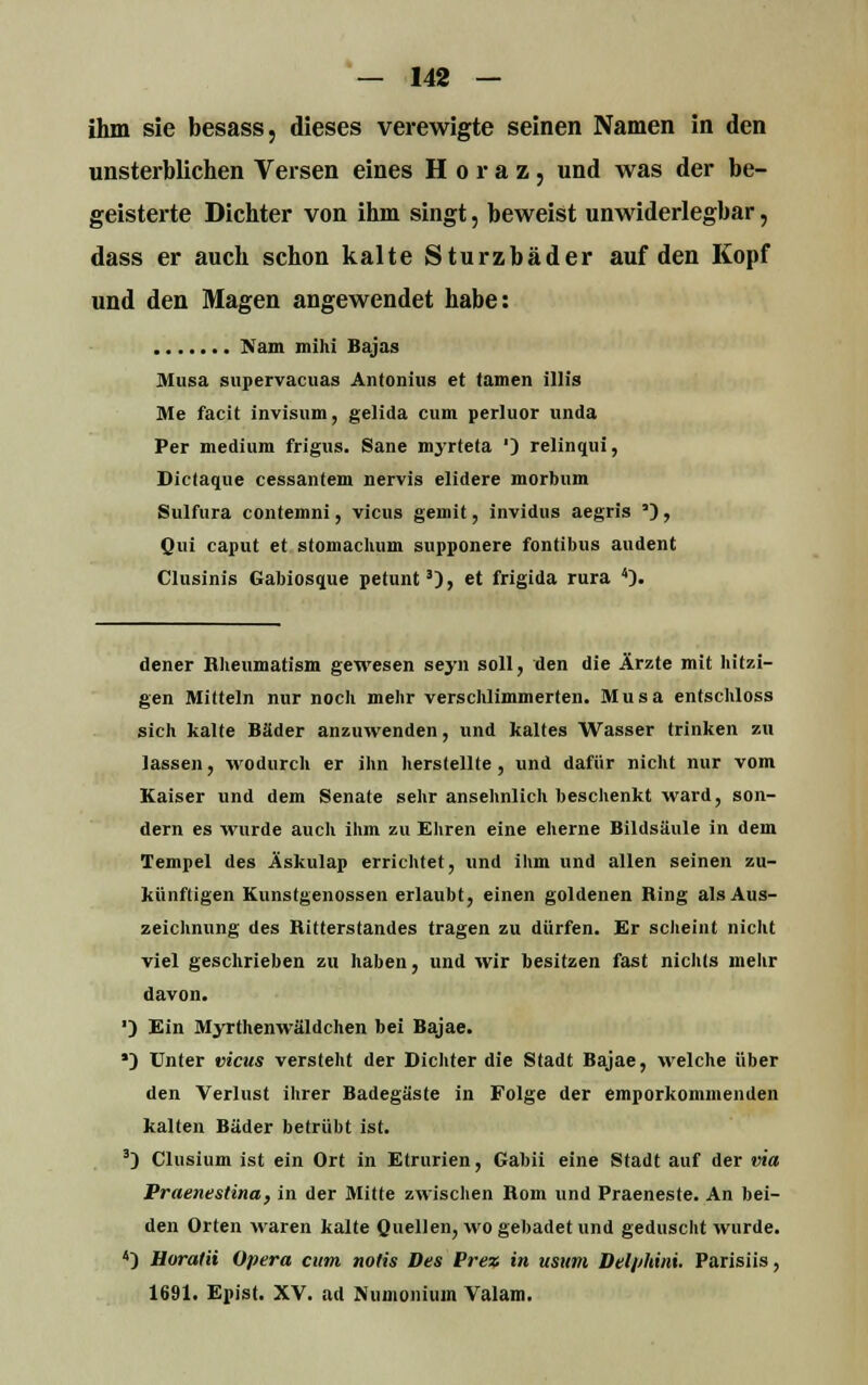 ihm sie besass, dieses verewigte seinen Namen in den unsterblichen Versen eines H o r a z , und was der be- geisterte Dichter von ihm singt, beweist unwiderlegbar, dass er auch schon kalte Sturzbäder auf den Kopf und den Magen angewendet habe: Nam mihi Bajas Musa supervacuas Antonius et tarnen Ulis Me facit invisum, gelida cum perluor unda Per medium frigus. Sane nryrteta ') relinqui, Dictaque cessantem nervis elidere morbum Sulfura contemni, vicus gemit, invidus aegris '), Qui caput et stomachum supponere fontibus audent Clusinis Gabiosque petunt3), et frigida rura 4). dener Bheumatism gewesen seyn soll, den die Ärzte mit hitzi- gen Mitteln nur noch mehr verschlimmerten. Musa entschloss sich kalte Bäder anzuwenden, und kaltes Wasser trinken zu lassen, wodurch er ihn herstellte, und dafür nicht nur vom Kaiser und dem Senate sehr ansehnlich beschenkt ward, son- dern es wurde auch ihm zu Ehren eine eherne Bildsäule in dem Tempel des Äskulap errichtet, und ihm und allen seinen zu- künftigen Kunstgenüssen erlaubt, einen goldenen Ring als Aus- zeichnung des Hitterstandes tragen zu dürfen. Er scheint nicht viel geschrieben zu haben, und wir besitzen fast nichts mehr davon. ■) Ein Myrthenwäldchen bei Bajae. ') Unter vicus versteht der Dichter die Stadt Bajae, welche über den Verlust ihrer Badegäste in Folge der emporkommenden kalten Bäder betrübt ist. 3) Clusium ist ein Ort in Etrurien, Gabii eine Stadt auf der via Praenestina, in der Mitte zwischen Rom und Praeneste. An bei- den Orten waren kalte Quellen, wo gebadet und geduscht wurde. 4) Horatii Opera cum notis Des Prez in usum Del/'hini. Parisiis, 1691. Epist. XV. ad Numomuin Valam.