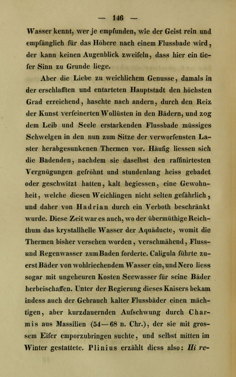 Wasser kennt, wer je empfunden, wie der Geist rein und empfänglich für das Höhere nach einem Flussbade wird, der kann keinen Augenblick zweifeln, dass hier ein tie- fer Sinn zu Grunde liege. Aber die Liebe zu weichlichem Genüsse, damals in der erschlafften und entarteten Hauptstadt den höchsten Grad erreichend, haschte nach andern, durch den Reiz der Kunst verfeinerten Wollüsten in den Bädern, und zog dem Leib und Seele erstarkenden Flussbade müssiges Schwelgen in den nun zum Sitze der verworfensten La- ster herabgesunkenen Thermen vor. Häufig Hessen sich die Badenden, nachdem sie daselbst den raffinirtesten Vergnügungen gefröhnt und stundenlang heiss gebadet oder geschwitzt hatten, kalt begiessen, eine Gewohn- heit , welche diesen Weichlingen nicht selten gefährlich , und daher von Hadrian durch ein Verboth beschränkt wurde. Diese Zeit war es auch, wo der übermüthige Reich- tliuni das krystallhelle Wasser der Aquäducte, womit die Thermen bisher versehen worden, verschmähend, Fluss- und Begenwasser zum Baden forderte. Caligula führte zu- erst Bäder von wohlriechendem Wasser ein, und Nero Hess sogar mit ungeheuren Kosten Seewasser für seine Bäder herbeischaffen. Unter der Begierung dieses Kaisers bekam indess auch der Gebrauch kalter Flussbäder einen mäch- tigen, aber kurzdauernden Aufschwung durch Char- mis aus Massilien (54—68 n. Chr.), der sie mit gros- sem Eifer emporzubringen suchte, und selbst mitten im Winter gestattete. Plinius erzählt diess also: Hi re-